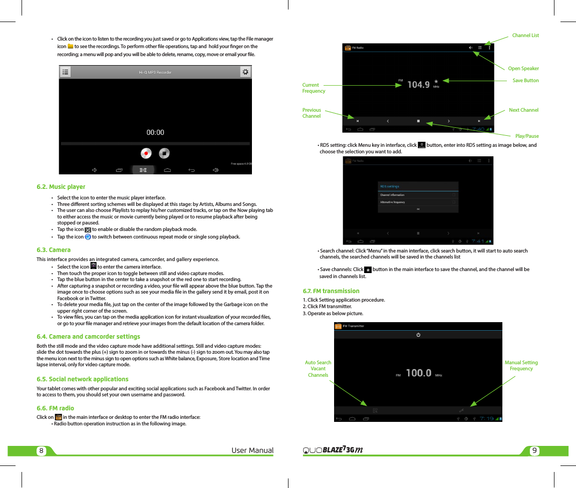 89User Manual 3GBLAZE7  •  Click on the icon to listen to the recording you just saved or go to Applications view, tap the File manager    icon   to see the recordings. To perform other le operations, tap and  hold your nger on the     recording; a menu will pop and you will be able to delete, rename, copy, move or email your le.6.2. Music player •  Select the icon to enter the music player interface.  •  Three dierent sorting schemes will be displayed at this stage: by Artists, Albums and Songs.  •  The user can also choose Playlists to replay his/her customized tracks, or tap on the Now playing tab     to either access the music or movie currently being played or to resume playback after being     stopped or paused.  •  Tap the icon   to enable or disable the random playback mode.  •  Tap the icon   to switch between continuous repeat mode or single song playback.6.3. CameraThis interface provides an integrated camera, camcorder, and gallery experience.  •  Select the icon   to enter the camera interface.  •  Then touch the proper icon to toggle between still and video capture modes.  •  Tap the blue button in the center to take a snapshot or the red one to start recording.  •  After capturing a snapshot or recording a video, your le will appear above the blue button. Tap the     image once to choose options such as see your media le in the gallery send it by email, post it on     Facebook or in Twitter.  •  To delete your media le, just tap on the center of the image followed by the Garbage icon on the     upper right corner of the screen.  •  To view les, you can tap on the media application icon for instant visualization of your recorded les,     or go to your le manager and retrieve your images from the default location of the camera folder.6.4. Camera and camcorder settingsBoth the still mode and the video capture mode have additional settings. Still and video capture modes: slide the dot towards the plus (+) sign to zoom in or towards the minus (-) sign to zoom out. You may also tap the menu icon next to the minus sign to open options such as White balance, Exposure, Store location and Time lapse interval, only for video capture mode.6.5. Social network applicationsYour tablet comes with other popular and exciting social applications such as Facebook and Twitter. In order to access to them, you should set your own username and password.6.6. FM radioClick on   in the main interface or desktop to enter the FM radio interface:   • Radio button operation instruction as in the following image.      • RDS setting: click Menu key in interface, click   button, enter into RDS setting as image below, and             choose the selection you want to add.  • Search channel: Click “Menu” in the main interface, click search button, it will start to auto search      channels, the searched channels will be saved in the channels list  • Save channels: Click   button in the main interface to save the channel, and the channel will be                  saved in channels list.6.7. FM transmission1. Click Setting application procedure.2. Click FM transmitter.3. Operate as below picture.Play/PausePrevious ChannelNext ChannelSave ButtonOpen SpeakerChannel ListCurrent FrequencyManual Setting FrequencyAuto Search Vacant Channels