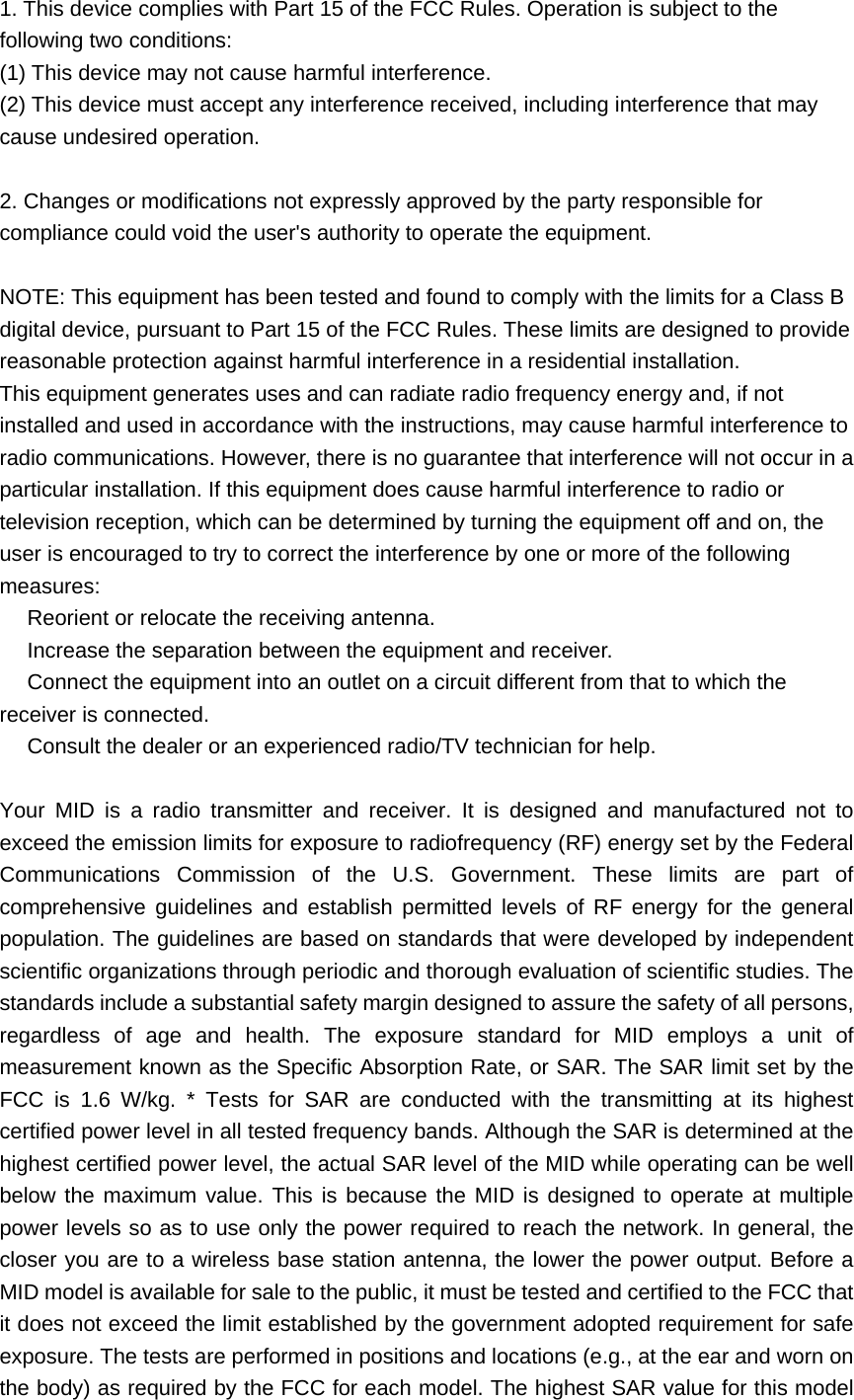 1. This device complies with Part 15 of the FCC Rules. Operation is subject to the following two conditions: (1) This device may not cause harmful interference. (2) This device must accept any interference received, including interference that may cause undesired operation.  2. Changes or modifications not expressly approved by the party responsible for compliance could void the user&apos;s authority to operate the equipment.  NOTE: This equipment has been tested and found to comply with the limits for a Class B digital device, pursuant to Part 15 of the FCC Rules. These limits are designed to provide reasonable protection against harmful interference in a residential installation. This equipment generates uses and can radiate radio frequency energy and, if not installed and used in accordance with the instructions, may cause harmful interference to radio communications. However, there is no guarantee that interference will not occur in a particular installation. If this equipment does cause harmful interference to radio or television reception, which can be determined by turning the equipment off and on, the user is encouraged to try to correct the interference by one or more of the following measures:  Reorient or relocate the receiving antenna.　  Increase the separation between the equipment and receiver.　  Connect the equipment into an outlet on a circuit different from that to which the 　receiver is connected.  Consult the dealer or an e　xperienced radio/TV technician for help.  Your MID is a radio transmitter and receiver. It is designed and manufactured not to exceed the emission limits for exposure to radiofrequency (RF) energy set by the Federal Communications Commission of the U.S. Government. These limits are part of comprehensive guidelines and establish permitted levels of RF energy for the general population. The guidelines are based on standards that were developed by independent scientific organizations through periodic and thorough evaluation of scientific studies. The standards include a substantial safety margin designed to assure the safety of all persons, regardless of age and health. The exposure standard for MID employs a unit of measurement known as the Specific Absorption Rate, or SAR. The SAR limit set by the FCC is 1.6 W/kg. * Tests for SAR are conducted with the transmitting at its highest certified power level in all tested frequency bands. Although the SAR is determined at the highest certified power level, the actual SAR level of the MID while operating can be well below the maximum value. This is because the MID is designed to operate at multiple power levels so as to use only the power required to reach the network. In general, the closer you are to a wireless base station antenna, the lower the power output. Before a MID model is available for sale to the public, it must be tested and certified to the FCC that it does not exceed the limit established by the government adopted requirement for safe exposure. The tests are performed in positions and locations (e.g., at the ear and worn on the body) as required by the FCC for each model. The highest SAR value for this model 