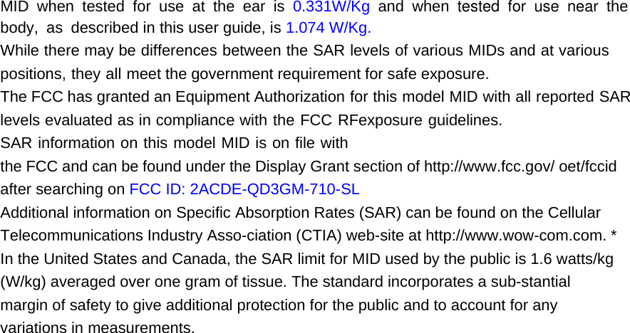 MID when tested for use at the ear is 0.331W/Kg and when tested for use near the body, as described in this user guide, is 1.074 W/Kg. While there may be differences between the SAR levels of various MIDs and at various positions, they all meet the government requirement for safe exposure.The FCC has granted an Equipment Authorization for this model MID with all reported SAR levels evaluated as in compliance with the FCC RFexposure guidelines. SAR information on this model MID is on file with the FCC and can be found under the Display Grant section of http://www.fcc.gov/ oet/fccid after searching on FCC ID: 2ACDE-QD3GM-710-SL Additional information on Specific Absorption Rates (SAR) can be found on the Cellular Telecommunications Industry Asso-ciation (CTIA) web-site at http://www.wow-com.com. * In the United States and Canada, the SAR limit for MID used by the public is 1.6 watts/kg (W/kg) averaged over one gram of tissue. The standard incorporates a sub-stantial margin of safety to give additional protection for the public and to account for any variations in measurements.  