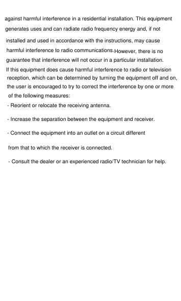 against harmful interference in a residential installation. This equipment generates uses and can radiate radio frequency energy and, if not installed and used in accordance with the instructions, may cause harmful interference to radio communications.However, there is no guarantee that interference will not occur in a particular installation. If this equipment does cause harmful interference to radio or television reception, which can be determined by turning the equipment off and on, the user is encouraged to try to correct the interference by one or more of the following measures:- Reorient or relocate the receiving antenna.- Increase the separation between the equipment and receiver.- Connect the equipment into an outlet on a circuit differentfrom that to which the receiver is connected.- Consult the dealer or an experienced radio/TV technician for help.
