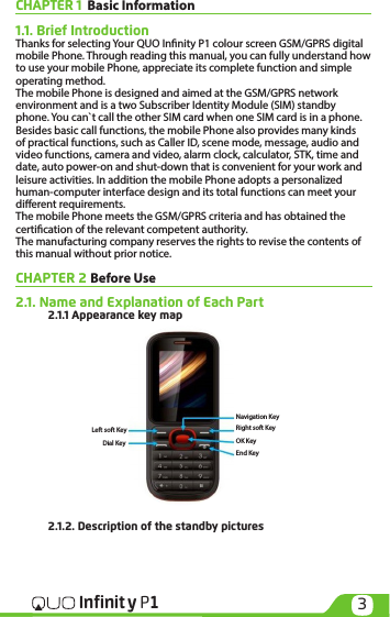 3Infinit y P1CHAPTER 1  Basic Information1.1. Brief IntroductionThanks for selecting Your QUO Innity P1 colour screen GSM/GPRS digital mobile Phone. Through reading this manual, you can fully understand how to use your mobile Phone, appreciate its complete function and simple operating method. The mobile Phone is designed and aimed at the GSM/GPRS network environment and is a two Subscriber Identity Module (SIM) standby phone. You can`t call the other SIM card when one SIM card is in a phone. Besides basic call functions, the mobile Phone also provides many kinds of practical functions, such as Caller ID, scene mode, message, audio and video functions, camera and video, alarm clock, calculator, STK, time and date, auto power-on and shut-down that is convenient for your work and leisure activities. In addition the mobile Phone adopts a personalized human-computer interface design and its total functions can meet your dierent requirements.     The mobile Phone meets the GSM/GPRS criteria and has obtained the certication of the relevant competent authority. The manufacturing company reserves the rights to revise the contents of this manual without prior notice.CHAPTER 2 Before Use 2.1. Name and Explanation of Each Part 2.1.1 Appearance key map  2.1.2. Description of the standby pictures Right soft KeyLeft soft KeyOK KeyEnd KeyNavigation KeyDial Key