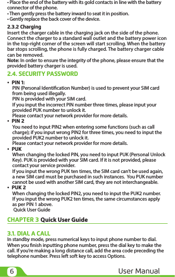 6User Manual• Place the end of the battery with its gold contacts in line with the battery connector of the phone. • Then gently press the battery inward to seat it in position.• Gently replace the back cover of the device.2.3.2 ChargingInsert the charger cable in the charging jack on the side of the phone. Connect the charger to a standard wall outlet and the battery power icon in the top-right corner of the screen will start scrolling. When the battery bar stops scrolling, the phone is fully charged. The battery charger cable can be removed. Note: In order to ensure the integrity of the phone, please ensure that the provided battery charger is used. 2.4. SECURITY PASSWORD•  PIN 1:PIN (Personal Identication Number) is used to prevent your SIM card from being used illegally. PIN is provided with your SIM card. If you input the incorrect PIN number three times, please input your provided PUK number to unlock it. Please contact your network provider for more details.•  PIN 2You need to input PIN2 when entering some functions (such as call charge); if you input wrong PIN2 for three times, you need to input the provided PUK2 number to unlock it. Please contact your network provider for more details.•  PUKWhen changing the locked PIN, you need to input PUK (Personal Unlock Key). PUK is provided with your SIM card. If it is not provided, please contact your service provider. If you input the wrong PUK ten times, the SIM card can’t be used again, a new SIM card must be purchased in such instances.  You PUK number cannot be used with another SIM card, they are not interchangeable. •  PUK 2When changing the locked PIN2, you need to input the PUK2 number. If you input the wrong PUK2 ten times, the same circumstances apply as per PIN 1 above. Quick User Guide CHAPTER 3 Quick User Guide3.1. DIAL A CALLIn standby mode, press numerical keys to input phone number to dial. When you nish inputting phone number, press the dial key to make the call. If you’re making a long distance call, add the area code preceding the telephone number. Press left soft key to access Options.  