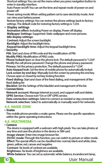 10 User ManualShortcut settings: You can set the menu when you press navigation button to enter in standby interface.Auto Power on/o: You can set the time and repeat mode of power-on and power-o.Power saving mode: When setting pattern set to save electricity mode. And can view your battery power.Restore factory settings: You can restore the phone settings back to factory settings. The default code for restoring factory settings is: 1234.       •  Display settingsAnimation eect: Including Power on display, Power o display.Wallpaper Settings: Supported: Static wallpaper and more pictures.Idle display settings: Contrast: Adjust the screen backlight.Backlight: Adjust the backlight time.Keypad backlight time: Adjust the keypad backlight time.•  SecurityPIN: Start and close of PIN code and the modication of PIN.Modify PIN2: Modication of PIN2 code.Phone locked:Open or close the phone lock. The default password is “1234”.Modify the cell phone password: Change the phone and privacy password.Privacy: Set the privacy protection. The default password is “1234”.Auto keypad lock: Set the time of mobile phone for automatically locked.Lock screen by end-key: Manually lock the screen by pressing the end key. Choose open or closed by red key locking functionFixed dialing: Start and close of the xed dialing, and management of the xed dialing listBlacklist: Set the Settings of the blacklist and management of the list.• ConnectionsNetwork account: Manage internet account, and support edit and delete. GPRS Service: Choose turn “On or O” GPRS service.Data connection settings: Select to connect as needed or stay connected.Network selection: Select to automatically or manually search for networks.4.5. NAIDE ZONE• SnakeThis mobile phone provides a snake game. Please see the specic operations within the game operating instructions.4.6. MULTIMEDIA• CameraThe device is equipped with a webcam with high pixels. You can take photos at any time and save the photos in the device or SIM card.  Image viewer: Enter into image browser list.DV/DC mode: Through this function, you can switch to picture or video mode.Eect: The special eects can be classied into: normal, black and white, blue, green, yellow, red, canvas and negative. Contrast: Six levels of contrast are available. Brightness: Six levels of brightness are available.White balance: You can set as automatic white balance, incandescent lamp, 