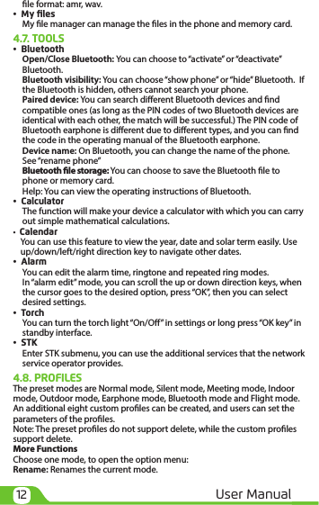 12 User Manualle format: amr, wav.•  My ﬁlesMy le manager can manage the les in the phone and memory card.4.7. TOOLS•  BluetoothOpen/Close Bluetooth: You can choose to “activate” or “deactivate” Bluetooth.Bluetooth visibility: You can choose “show phone” or “hide” Bluetooth.  If the Bluetooth is hidden, others cannot search your phone.Paired device: You can search dierent Bluetooth devices and nd compatible ones (as long as the PIN codes of two Bluetooth devices are identical with each other, the match will be successful.) The PIN code of Bluetooth earphone is dierent due to dierent types, and you can nd the code in the operating manual of the Bluetooth earphone.Device name: On Bluetooth, you can change the name of the phone. See “rename phone”Bluetooth le storage: You can choose to save the Bluetooth le to phone or memory card.Help: You can view the operating instructions of Bluetooth.•  CalculatorThe function will make your device a calculator with which you can carry out simple mathematical calculations.•  Calendar You can use this feature to view the year, date and solar term easily. Use up/down/left/right direction key to navigate other dates.•  AlarmYou can edit the alarm time, ringtone and repeated ring modes.In “alarm edit” mode, you can scroll the up or down direction keys, when the cursor goes to the desired option, press “OK”, then you can select desired settings.•  TorchYou can turn the torch light “On/O” in settings or long press “OK key” in standby interface.•  STKEnter STK submenu, you can use the additional services that the network service operator provides.4.8. PROFILESThe preset modes are Normal mode, Silent mode, Meeting mode, Indoor mode, Outdoor mode, Earphone mode, Bluetooth mode and Flight mode. An additional eight custom proles can be created, and users can set the parameters of the proles.Note: The preset proles do not support delete, while the custom proles support delete. More FunctionsChoose one mode, to open the option menu:Rename: Renames the current mode.