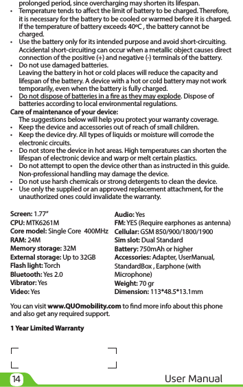 14 User Manual  prolonged period, since overcharging may shorten its lifespan.•  Temperature tends to aect the limit of battery to be charged. Therefore,  it is necessary for the battery to be cooled or warmed before it is charged.  If the temperature of battery exceeds 40ºC , the battery cannot be  charged.•  Use the battery only for its intended purpose and avoid short-circuiting.  Accidental short-circuiting can occur when a metallic object causes direct  connection of the positive (+) and negative (-) terminals of the battery. •  Do not use damaged batteries.  Leaving the battery in hot or cold places will reduce the capacity and lifespan of the battery. A device with a hot or cold battery may not work temporarily, even when the battery is fully charged.•  Do not dispose of batteries in a re as they may explode. Dispose of   batteries according to local environmental regulations.Care of maintenance of your device:  The suggestions below will help you protect your warranty coverage. •    Keep the device and accessories out of reach of small children.•    Keep the device dry. All types of liquids or moisture will corrode the electronic circuits.•    Do not store the device in hot areas. High temperatures can shorten the lifespan of electronic device and warp or melt certain plastics.•    Do not attempt to open the device other than as instructed in this guide. Non-professional handling may damage the device.•    Do not use harsh chemicals or strong detergents to clean the device.•    Use only the supplied or an approved replacement attachment, for the unauthorized ones could invalidate the warranty.Screen: 1.77”CPU: MTK6261MCore model: Single Core  400MHzRAM: 24MMemory storage: 32MExternal storage: Up to 32GBFlash light: TorchBluetooth: Yes 2.0Vibrator: YesVideo: YesYou can visit www.QUOmobility.com to nd more info about this phone and also get any required support.1 Year Limited WarrantyAudio: YesFM: YES (Require earphones as antenna)Cellular: GSM 850/900/1800/1900Sim slot: Dual StandardBattery: 750mAh or higherAccessories: Adapter, UserManual, StandardBox , Earphone (with Microphone)Weight: 70 grDimension: 113*48.5*13.1mm