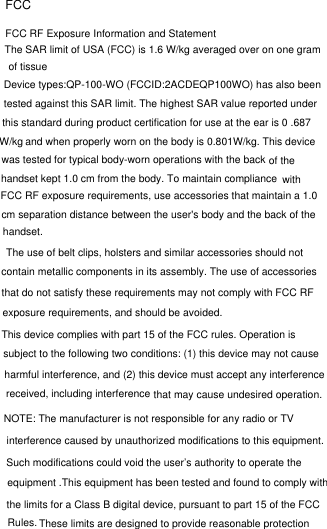 FCCFCC RF Exposure Information and StatementThe SAR limit of USA (FCC) is 1.6 W/kg averaged over on one gram of tissueDevice types:QP-100-WO (FCCID:2ACDEQP100WO) has also beentested against this SAR limit. The highest SAR value reported under and when properly worn on the body is 0.801W/kg. This device this standard during product certification for use at the ear is 0 .687W/kgwas tested for typical body-worn operations with the back  of the  handset kept 1.0 cm from the body. To maintain compliance withFCC RF exposure requirements, use accessories that maintain a 1.0 cm separation distance between the user&apos;s body and the back of the handset.The use of belt clips, holsters and similar accessories should not contain metallic components in its assembly. The use of accessories that do not satisfy these requirements may not comply with FCC RF exposure requirements, and should be avoided.This device complies with part 15 of the FCC rules. Operation is subject to the following two conditions: (1) this device may not cause that may cause undesired operation. harmful interference, and (2) this device must accept any interference received, including interference that may cause undesired operation.NOTE: The manufacturer is not responsible for any radio or TV interference caused by unauthorized modifications to this equipment. Such modifications could void the user’s authority to operate the equipment .This equipment has been tested and found to comply with the limits for a Class B digital device, pursuant to part 15 of the FCC Rules. These limits are designed to provide reasonable protection