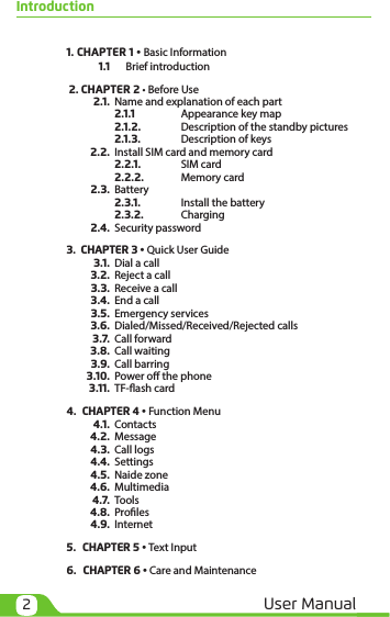 2User ManualIntroduction 1.  CHAPTER 1 • Basic Information   1.1   Brief introduction   2.  CHAPTER 2 • Before Use  2.1.  Name and explanation of each part    2.1.1   Appearance key map    2.1.2.  Description of the standby pictures    2.1.3.  Description of keys  2.2.  Install SIM card and memory card    2.2.1.  SIM card    2.2.2.  Memory card  2.3. Battery    2.3.1.  Install the battery    2.3.2. Charging  2.4.  Security password 3.   CHAPTER 3 • Quick User Guide  3.1.  Dial a call  3.2.  Reject a call  3.3.  Receive a call  3.4.  End a call  3.5.  Emergency services  3.6.  Dialed/Missed/Received/Rejected calls   3.7.  Call forward  3.8.  Call waiting  3.9.  Call barring  3.10.  Power o the phone  3.11.  TF-ash card 4.   CHAPTER 4 • Function Menu  4.1. Contacts  4.2. Message  4.3.  Call logs  4.4. Settings  4.5.  Naide zone  4.6. Multimedia  4.7. Tools  4.8. Proles  4.9. Internet 5.   CHAPTER 5 • Text Input  6.   CHAPTER 6 • Care and Maintenance 