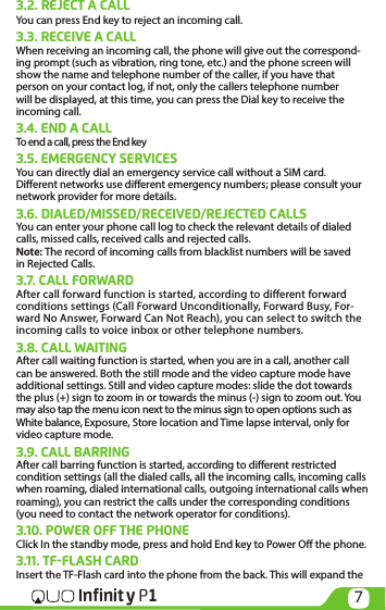 7Infinit y P13.2. REJECT A CALLYou can press End key to reject an incoming call.3.3. RECEIVE A CALLWhen receiving an incoming call, the phone will give out the correspond-ing prompt (such as vibration, ring tone, etc.) and the phone screen will show the name and telephone number of the caller, if you have that person on your contact log, if not, only the callers telephone number will be displayed, at this time, you can press the Dial key to receive the incoming call.3.4. END A CALLTo end a call, press the End key3.5. EMERGENCY SERVICESYou can directly dial an emergency service call without a SIM card. Dierent networks use dierent emergency numbers; please consult your network provider for more details.3.6. DIALED/MISSED/RECEIVED/REJECTED CALLSYou can enter your phone call log to check the relevant details of dialed calls, missed calls, received calls and rejected calls. Note: The record of incoming calls from blacklist numbers will be saved in Rejected Calls.3.7. CALL FORWARDAfter call forward function is started, according to different forward conditions settings (Call Forward Unconditionally, Forward Busy, For-ward No Answer, Forward Can Not Reach), you can select to switch the incoming calls to voice inbox or other telephone numbers.3.8. CALL WAITINGAfter call waiting function is started, when you are in a call, another call can be answered. Both the still mode and the video capture mode have additional settings. Still and video capture modes: slide the dot towards the plus (+) sign to zoom in or towards the minus (-) sign to zoom out. You may also tap the menu icon next to the minus sign to open options such as White balance, Exposure, Store location and Time lapse interval, only for video capture mode.3.9. CALL BARRINGAfter call barring function is started, according to dierent restricted condition settings (all the dialed calls, all the incoming calls, incoming calls when roaming, dialed international calls, outgoing international calls when roaming), you can restrict the calls under the corresponding conditions (you need to contact the network operator for conditions). 3.10. POWER OFF THE PHONE Click In the standby mode, press and hold End key to Power O the phone. 3.11. TF-FLASH CARD Insert the TF-Flash card into the phone from the back. This will expand the 