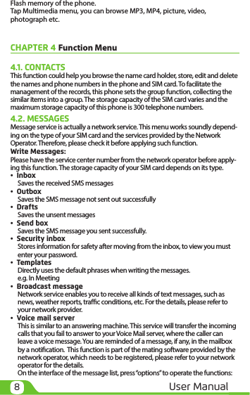 8User ManualFlash memory of the phone.Tap Multimedia menu, you can browse MP3, MP4, picture, video, photograph etc.CHAPTER 4 Function Menu4.1. CONTACTSThis function could help you browse the name card holder, store, edit and delete the names and phone numbers in the phone and SIM card. To facilitate the management of the records, this phone sets the group function, collecting the similar items into a group. The storage capacity of the SIM card varies and the maximum storage capacity of this phone is 300 telephone numbers.4.2. MESSAGESMessage service is actually a network service. This menu works soundly depend-ing on the type of your SIM card and the services provided by the Network Operator. Therefore, please check it before applying such function. Write Messages:Please have the service center number from the network operator before apply-ing this function. The storage capacity of your SIM card depends on its type.•  InboxSaves the received SMS messages•  OutboxSaves the SMS message not sent out successfully•  DraftsSaves the unsent messages•  Send boxSaves the SMS message you sent successfully.•  Security inboxStores information for safety after moving from the inbox, to view you must enter your password.•  TemplatesDirectly uses the default phrases when writing the messages.e.g. In Meeting•  Broadcast messageNetwork service enables you to receive all kinds of text messages, such as news, weather reports, trac conditions, etc. For the details, please refer to your network provider.•  Voice mail serverThis is similar to an answering machine. This service will transfer the incoming calls that you fail to answer to your Voice Mail server, where the caller can leave a voice message. You are reminded of a message, if any, in the mailbox by a notication.  This function is part of the mating software provided by the network operator, which needs to be registered, please refer to your network operator for the details.On the interface of the message list, press “options” to operate the functions: 