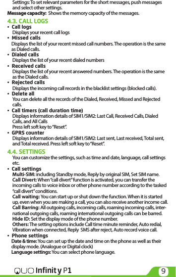 9Infinit y P1Settings: To set relevant parameters for the short messages, push messages and select other settings.Message capacity:  Shows the memory capacity of the messages.4.3. CALL LOGS•  Call logsDisplays your recent call logs•  Missed calls Displays the list of your recent missed call numbers. The operation is the same as Dialed calls.•  Dialed callsDisplays the list of your recent dialed numbers•  Received callsDisplays the list of your recent answered numbers. The operation is the same as the Dialed calls.•  Rejected callsDisplays the incoming call records in the blacklist settings (blocked calls).•  Delete allYou can delete all the records of the Dialed, Received, Missed and Rejected calls.•  Call timers (call duration time)Displays information details of SIM1/SIM2: Last Call, Received Calls, Dialed Calls, and All Calls Press left soft key to “Reset”.•  GPRS counterDisplays information details of SIM1/SIM2: Last sent, Last received, Total sent, and Total received. Press left soft key to “Reset”.4.4. SETTINGSYou can customize the settings, such as time and date, language, call settings etc.•  Call settings  Multi-SIM: including Standby mode, Reply by original SIM, Set SIM name.Call Divert: When “call divert” function is activated, you can transfer the incoming calls to voice inbox or other phone number according to the tasked “call divert” conditions.Call waiting: You can start up or shut down the function. When it is started up, even when you are making a call, you can also receive another income call.Call Barring: All outgoing calls, incoming calls, roaming incoming calls, inter-national outgoing calls, roaming international outgoing calls can be barred. Hide ID: Set the display mode of the phone number. Others: The setting options include Call time minute reminder, Auto redial, Vibration when connected, Reply  SMS after reject, Auto record voice call.•  Phone settingsDate &amp; time: You can set up the date and time on the phone as well as their display mode. (Analogue or Digital clock) Language settings: You can select phone language.