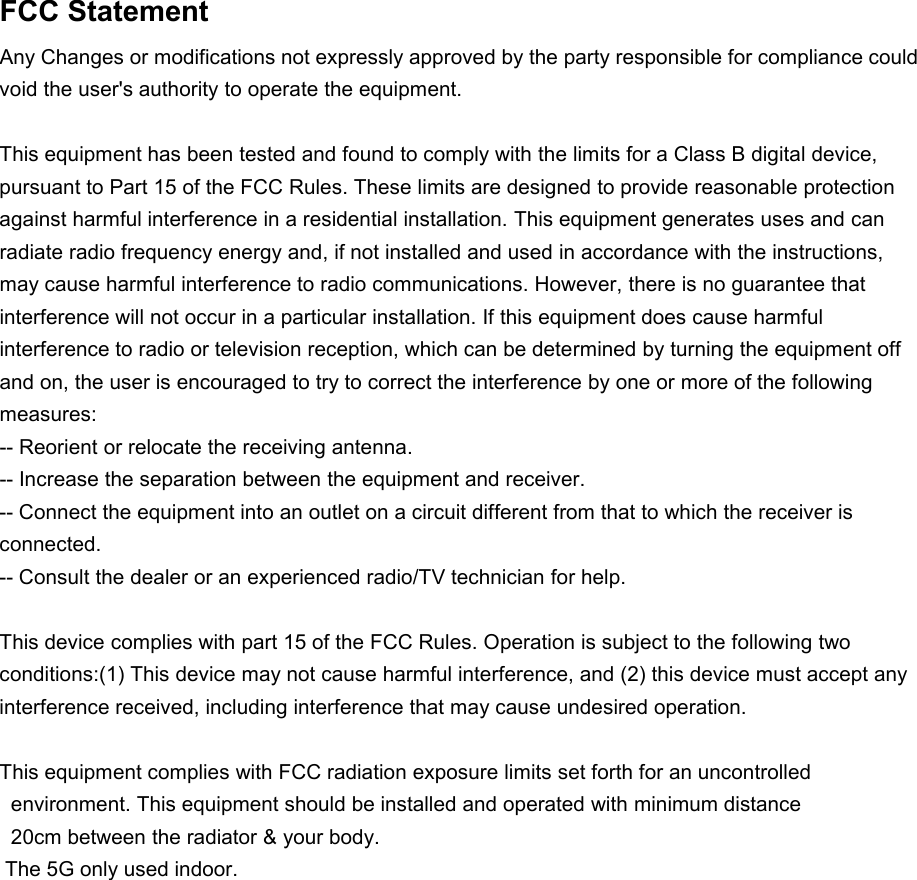 FCC StatementAny Changes or modifications not expressly approved by the party responsible for compliance could void the user&apos;s authority to operate the equipment.This equipment has been tested and found to comply with the limits for a Class B digital device, pursuant to Part 15 of the FCC Rules. These limits are designed to provide reasonable protection against harmful interference in a residential installation. This equipment generates uses and can radiate radio frequency energy and, if not installed and used in accordance with the instructions, may cause harmful interference to radio communications. However, there is no guarantee that interference will not occur in a particular installation. If this equipment does cause harmful interference to radio or television reception, which can be determined by turning the equipment off and on, the user is encouraged to try to correct the interference by one or more of the following measures:-- Reorient or relocate the receiving antenna.-- Increase the separation between the equipment and receiver.-- Connect the equipment into an outlet on a circuit different from that to which the receiver is connected.-- Consult the dealer or an experienced radio/TV technician for help.This device complies with part 15 of the FCC Rules. Operation is subject to the following two conditions:(1) This device may not cause harmful interference, and (2) this device must accept any interference received, including interference that may cause undesired operation.This equipment complies with FCC radiation exposure limits set forth for an uncontrolled environment. This equipment should be installed and operated with minimum distance20cm between the radiator &amp; your body.The 5G only used indoor.