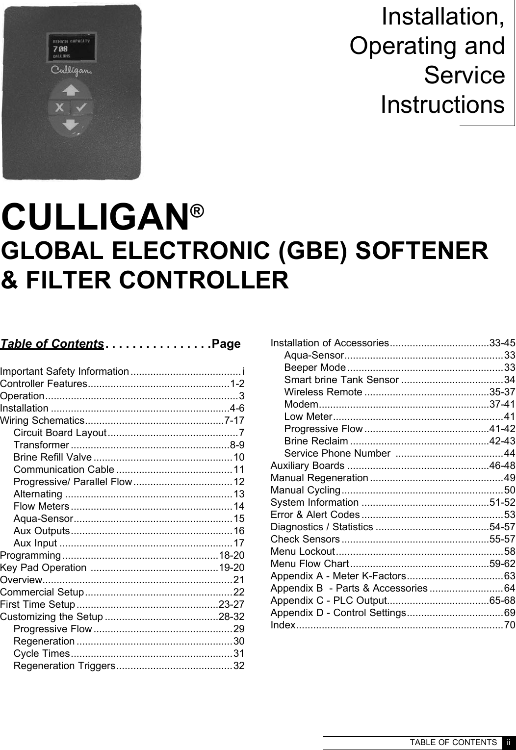   TABLE OF CONTENTS  ii  i  CULLIGAN GLOBAL ELECTRONIC CONTROLLERCULLIGAN®GLOBAL ELECTRONIC (GBE) SOFTENER  &amp; FILTER CONTROLLERInstallation,Operating andService InstructionsTable of Contents ................PageImportant Safety Information ....................................... iController Features ..................................................1-2Operation ....................................................................3Installation ...............................................................4-6Wiring Schematics .................................................7-17Circuit Board Layout ..............................................7Transformer ........................................................8-9Brine Refill Valve .................................................10Communication Cable .........................................11Progressive/ Parallel Flow ...................................12Alternating ...........................................................13Flow Meters .........................................................14Aqua-Sensor ........................................................15Aux Outputs .........................................................16Aux Input .............................................................17Programming .......................................................18-20Key Pad Operation  .............................................19-20Overview...................................................................21Commercial Setup ....................................................22First Time Setup ..................................................23-27Customizing the Setup ........................................28-32Progressive Flow .................................................29Regeneration .......................................................30Cycle Times .........................................................31Regeneration Triggers .........................................32Installation of Accessories ...................................33-45Aqua-Sensor ........................................................33Beeper Mode .......................................................33Smart brine Tank Sensor ....................................34Wireless Remote ............................................35-37Modem ............................................................37-41Low Meter ............................................................41Progressive Flow ............................................41-42Brine Reclaim .................................................42-43Service Phone Number  ......................................44Auxiliary Boards ..................................................46-48Manual Regeneration ...............................................49Manual Cycling .........................................................50System Information .............................................51-52Error &amp; Alert Codes ..................................................53Diagnostics / Statistics ........................................54-57Check Sensors ....................................................55-57Menu Lockout ...........................................................58Menu Flow Chart .................................................59-62Appendix A - Meter K-Factors ..................................63Appendix B  - Parts &amp; Accessories ..........................64Appendix C - PLC Output....................................65-68Appendix D - Control Settings ..................................69Index .........................................................................70