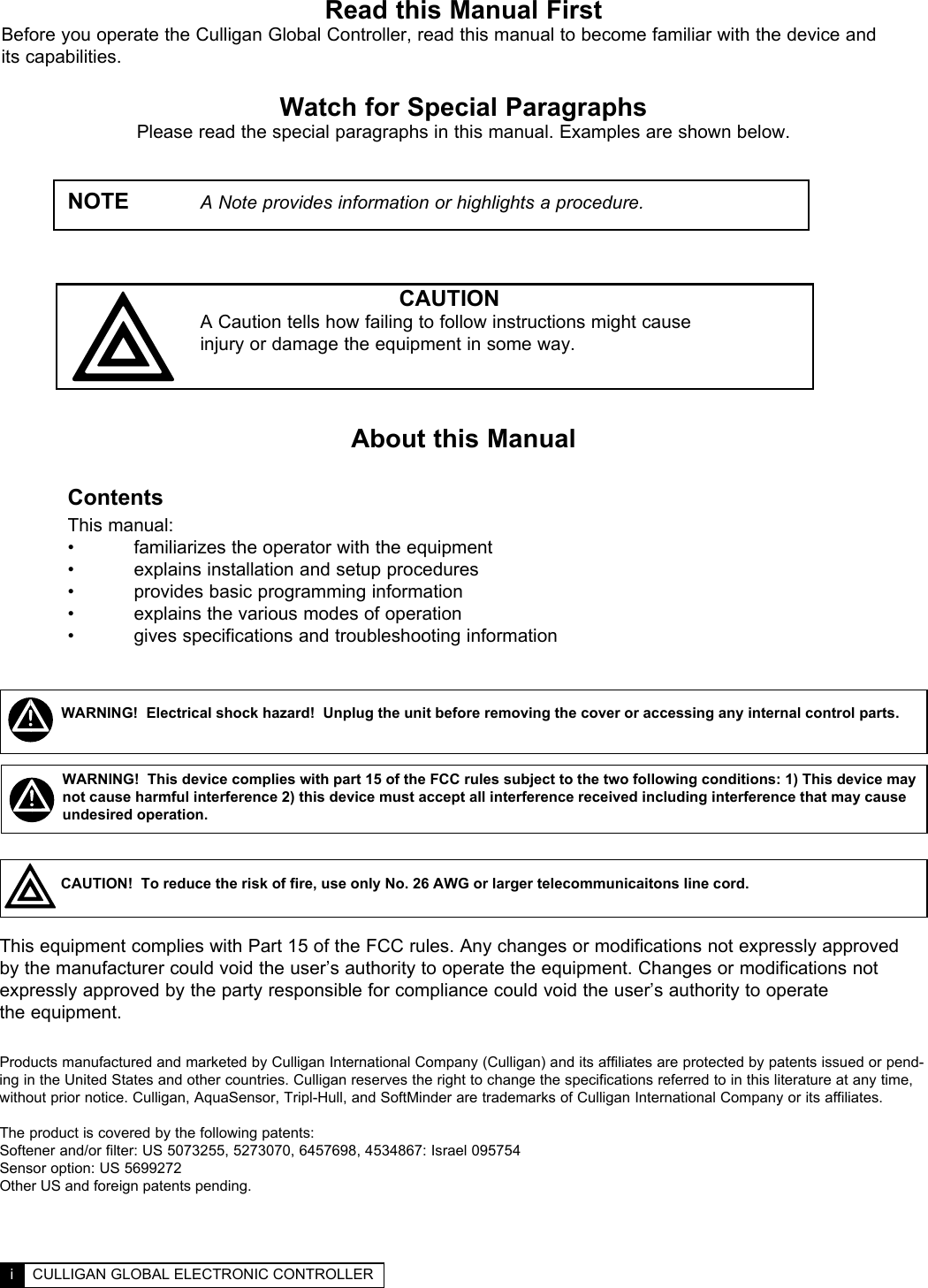 Read this Manual FirstBefore you operate the Culligan Global Controller, read this manual to become familiar with the device and  its capabilities.Watch for Special ParagraphsPlease read the special paragraphs in this manual. Examples are shown below.   NOTE   A Note provides information or highlights a procedure.                    CAUTION      A Caution tells how failing to follow instructions might cause       injury or damage the equipment in some way.About this Manual Contents This manual:  •  familiarizes the operator with the equipment  •  explains installation and setup procedures   •  provides basic programming information  •  explains the various modes of operation  •  gives specifications and troubleshooting information  TABLE OF CONTENTS  ii  i  CULLIGAN GLOBAL ELECTRONIC CONTROLLERThis equipment complies with Part 15 of the FCC rules. Any changes or modifications not expressly approved by the manufacturer could void the user’s authority to operate the equipment. Changes or modifications not expressly approved by the party responsible for compliance could void the user’s authority to operate  the equipment.WARNING!  Electrical shock hazard!  Unplug the unit before removing the cover or accessing any internal control parts.WARNING!  This device complies with part 15 of the FCC rules subject to the two following conditions: 1) This device may not cause harmful interference 2) this device must accept all interference received including interference that may cause undesired operation.CAUTION!  To reduce the risk of fire, use only No. 26 AWG or larger telecommunicaitons line cord.Products manufactured and marketed by Culligan International Company (Culligan) and its affiliates are protected by patents issued or pend-ing in the United States and other countries. Culligan reserves the right to change the specifications referred to in this literature at any time, without prior notice. Culligan, AquaSensor, Tripl-Hull, and SoftMinder are trademarks of Culligan International Company or its affiliates.The product is covered by the following patents:Softener and/or filter: US 5073255, 5273070, 6457698, 4534867: Israel 095754Sensor option: US 5699272Other US and foreign patents pending.