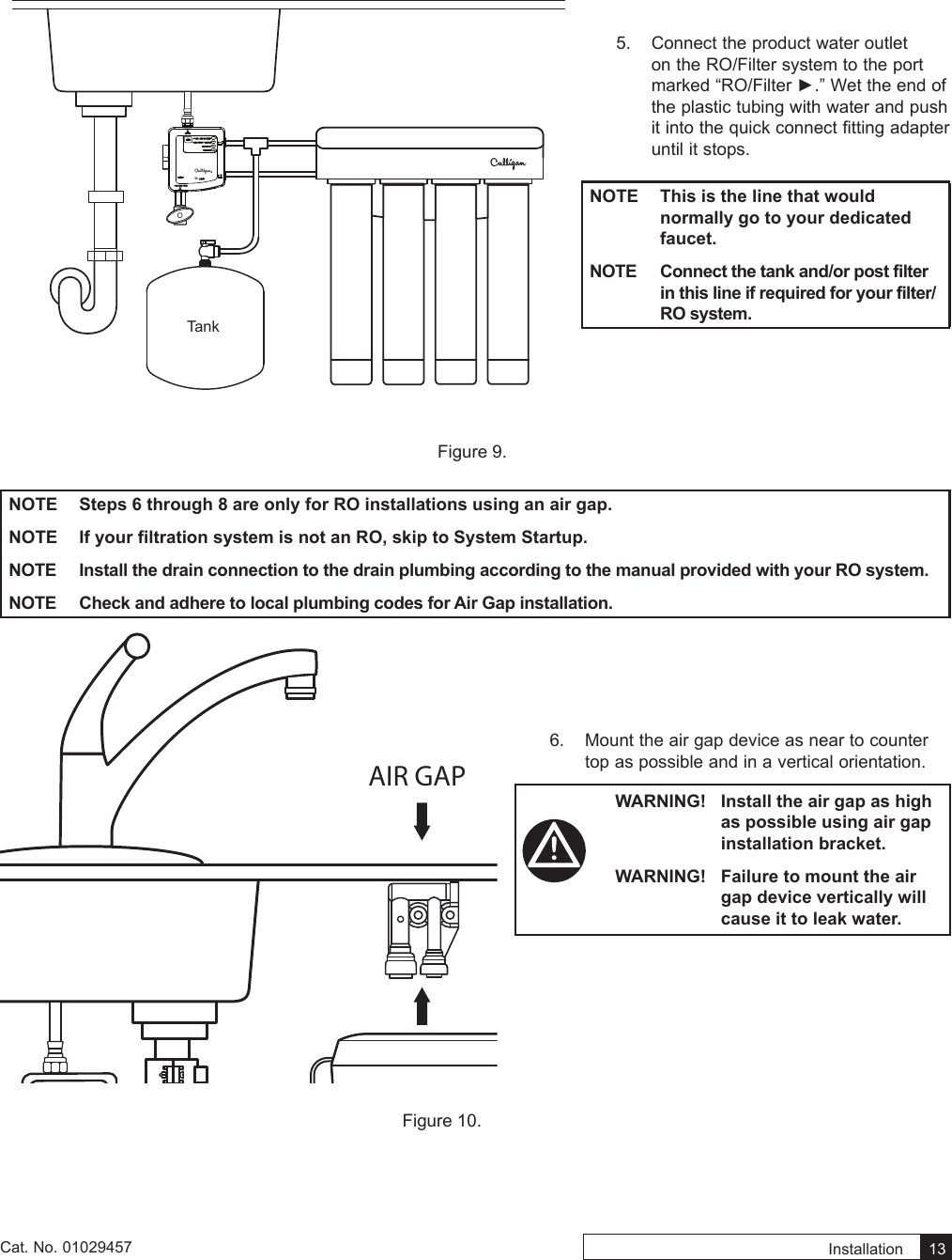 Installation    13Cat. No. 01029457TankFigure 9. NOTE  Steps 6 through 8 are only for RO installations using an air gap.NOTE  If your filtration system is not an RO, skip to System Startup.NOTE  Install the drain connection to the drain plumbing according to the manual provided with your RO system.NOTE  Check and adhere to local plumbing codes for Air Gap installation.AIR GAPFigure 10. 5.  Connect the product water outlet on the RO/Filter system to the port marked“RO/Filter►.”Wettheendofthe plastic tubing with water and push it into the quick connect fitting adapter until it stops.NOTE  This is the line that would normally go to your dedicated faucet.NOTE  Connect the tank and/or post filter in this line if required for your filter/RO system.6.  Mount the air gap device as near to counter top as possible and in a vertical orientation.WARNING!  Install the air gap as high as possible using air gap installation bracket.WARNING!  Failure to mount the air gap device vertically will cause it to leak water.