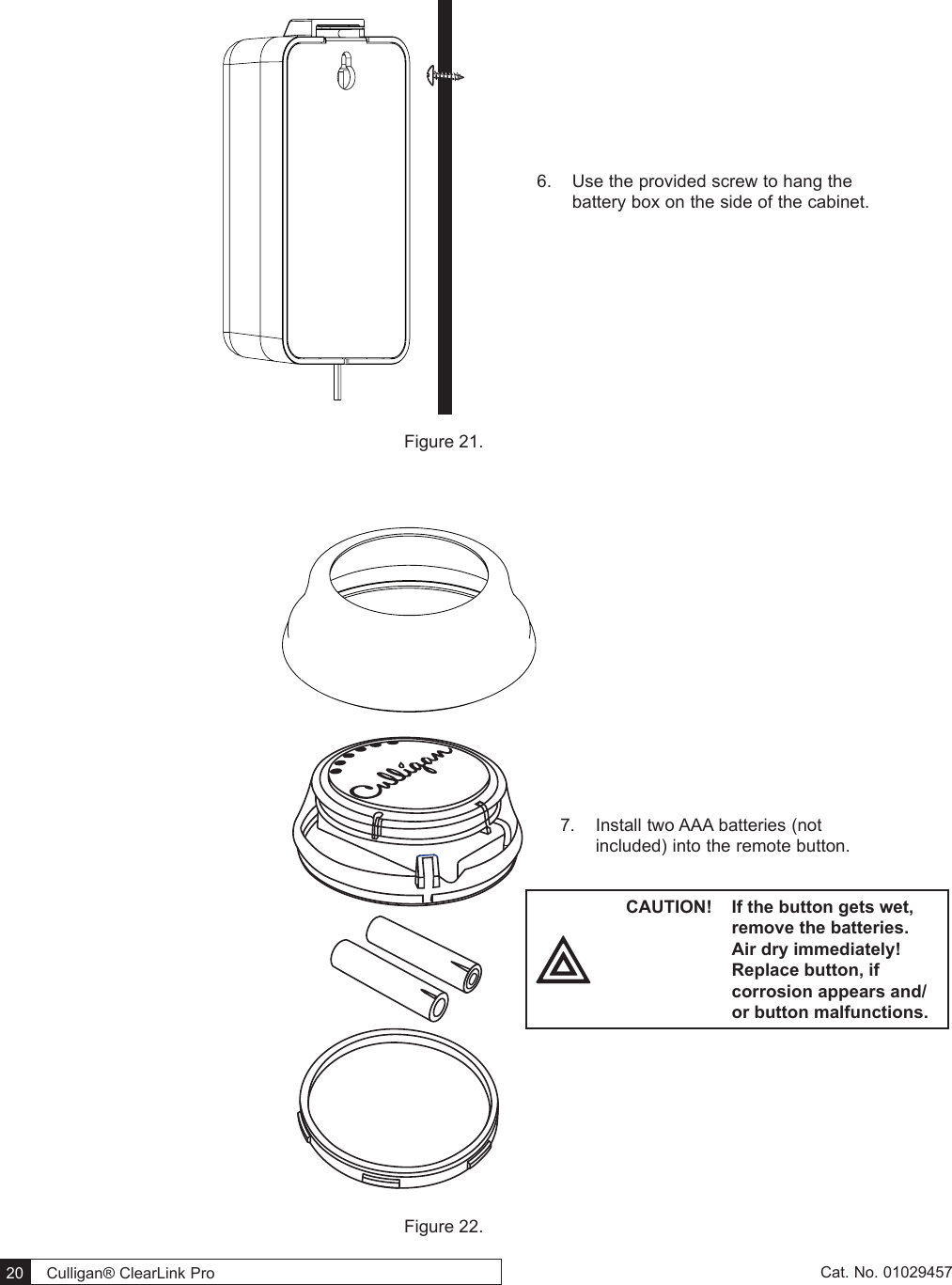  20   Culligan® ClearLink Pro  20  Cat. No. 01029457Figure 21.    Figure 22. 6.  Use the provided screw to hang the battery box on the side of the cabinet.7.  Install two AAA batteries (not included) into the remote button. CAUTION!  If the button gets wet, remove the batteries. Air dry immediately! Replace button, if corrosion appears and/or button malfunctions.