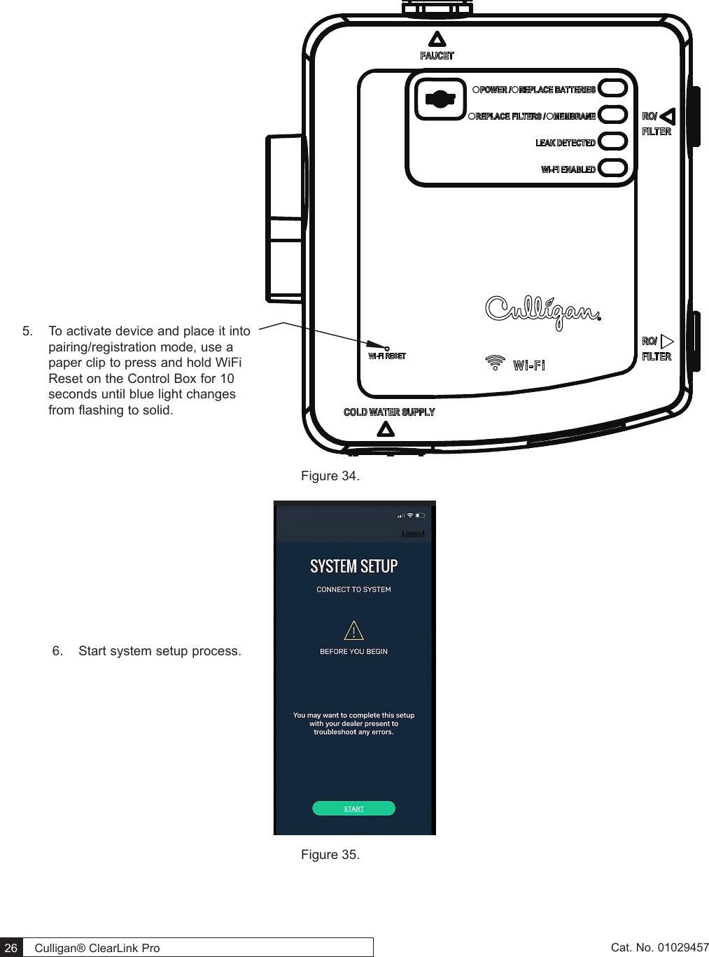  26   Culligan® ClearLink Pro  26  Cat. No. 01029457 Figure 34. Figure 35. 5.  To activate device and place it into pairing/registration mode, use a paper clip to press and hold WiFi Reset on the Control Box for 10 seconds until blue light changes from flashing to solid.6.  Start system setup process.