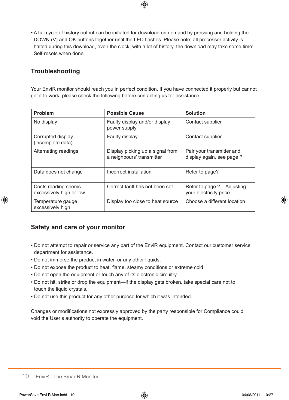 10 EnviR - The SmartR Monitor•  A full cycle of history output can be initiated for download on demand by pressing and holding the DOWN (V) and OK buttons together until the LED ashes. Please note: all processor activity is halted during this download, even the clock, with a lot of history, the download may take some time! Self-resets when done.Your EnviR monitor should reach you in perfect condition. If you have connected it properly but cannot get it to work, please check the following before contacting us for assistance.•  Do not attempt to repair or service any part of the EnviR equipment. Contact our customer service department for assistance.• Do not immerse the product in water, or any other liquids.• Do not expose the product to heat, ame, steamy conditions or extreme cold.• Do not open the equipment or touch any of its electronic circuitry.•  Do not hit, strike or drop the equipment—if the display gets broken, take special care not to  touch the liquid crystals.• Do not use this product for any other purpose for which it was intended.Changes or modications not expressly approved by the party responsible for Compliance could  void the User’s authority to operate the equipment.  No display Faulty display and/or display power supplyContact supplierCorrupted display  (incomplete data)Faulty display Contact supplierAlternating readings Display picking up a signal from a neighbours’ transmitterPair your transmitter and display again, see page ?Data does not change Incorrect installation Refer to page?Costs reading seems excessively high or lowCorrect tariff has not been set Refer to page ? – Adjusting your electricity priceTemperature gauge excessively highDisplay too close to heat source Choose a different locationPowerSave Envi R Man.indd   10 04/08/2011   10:27