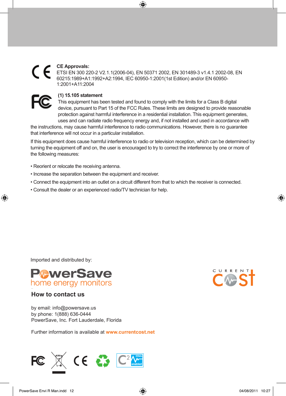 enabled433MHzenabled433MHzETSI EN 300 220-2 V2.1.1(2006-04), EN 50371 2002, EN 301489-3 v1.4.1 2002-08, EN60215:1989+A1:1992+A2:1994, IEC 60950-1:2001(1st Edition) and/or EN 60950-1:2001+A11:2004This equipment has been tested and found to comply with the limits for a Class B digital device, pursuant to Part 15 of the FCC Rules. These limits are designed to provide reasonable protection against harmful interference in a residential installation. This equipment generates, uses and can radiate radio frequency energy and, if not installed and used in accordance with the instructions, may cause harmful interference to radio communications. However, there is no guarantee that interference will not occur in a particular installation.If this equipment does cause harmful interference to radio or television reception, which can be determined by turning the equipment off and on, the user is encouraged to try to correct the interference by one or more of the following measures:• Reorient or relocate the receiving antenna.• Increase the separation between the equipment and receiver.• Connect the equipment into an outlet on a circuit different from that to which the receiver is connected.• Consult the dealer or an experienced radio/TV technician for help.Imported and distributed by:by email: info@powersave.us by phone: 1(888) 636-0444  PowerSave, Inc. Fort Lauderdale, FloridaFurther information is available at PowerSave Envi R Man.indd   12 04/08/2011   10:27