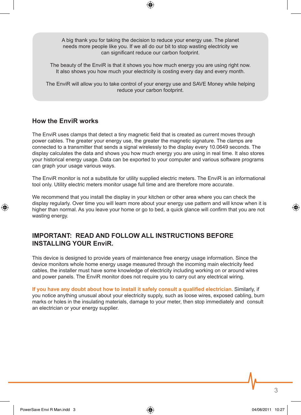 3 A big thank you for taking the decision to reduce your energy use. The planet  needs more people like you. If we all do our bit to stop wasting electricity we  can signicant reduce our carbon footprint.The beauty of the EnviR is that it shows you how much energy you are using right now.  It also shows you how much your electricity is costing every day and every month.The EnviR will allow you to take control of your energy use and SAVE Money while helping  reduce your carbon footprint.The EnviR uses clamps that detect a tiny magnetic eld that is created as current moves through power cables. The greater your energy use, the greater the magnetic signature. The clamps are connected to a transmitter that sends a signal wirelessly to the display every 10.0649 seconds. The display calculates the data and shows you how much energy you are using in real time. It also stores your historical energy usage. Data can be exported to your computer and various software programs can graph your usage various ways.The EnviR monitor is not a substitute for utility supplied electric meters. The EnviR is an informational tool only. Utility electric meters monitor usage full time and are therefore more accurate.We recommend that you install the display in your kitchen or other area where you can check the display regularly. Over time you will learn more about your energy use pattern and will know when it is higher than normal. As you leave your home or go to bed, a quick glance will conrm that you are not wasting energy. This device is designed to provide years of maintenance free energy usage information. Since the device monitors whole home energy usage measured through the incoming main electricity feed cables, the installer must have some knowledge of electricity including working on or around wires  and power panels. The EnviR monitor does not require you to carry out any electrical wiring.  Similarly, if you notice anything unusual about your electricity supply, such as loose wires, exposed cabling, burn marks or holes in the insulating materials, damage to your meter, then stop immediately and  consult an electrician or your energy supplier.PowerSave Envi R Man.indd   3 04/08/2011   10:27