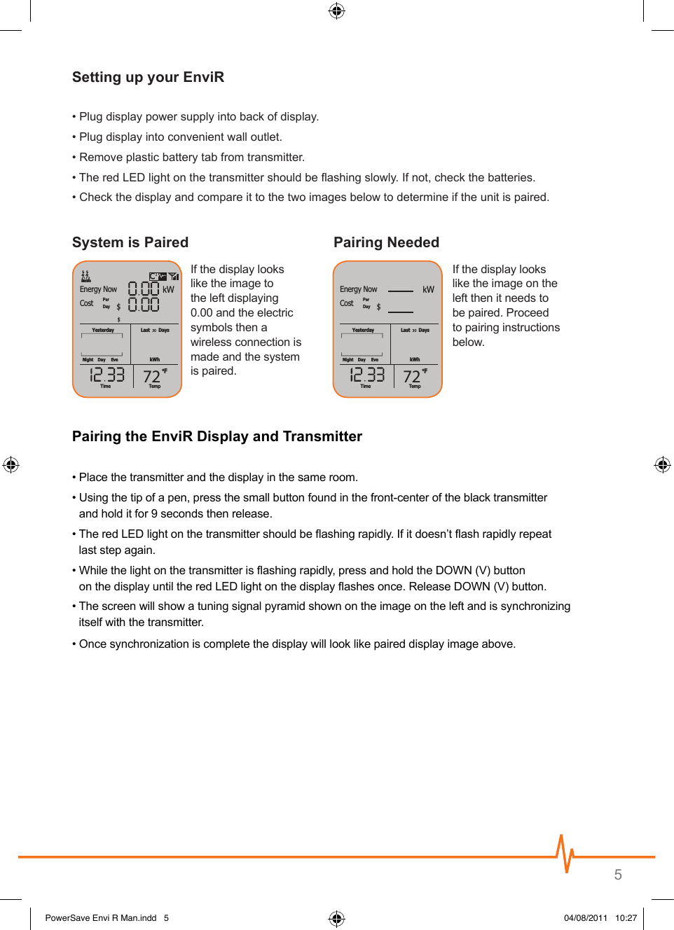 5• Plug display power supply into back of display.• Plug display into convenient wall outlet.• Remove plastic battery tab from transmitter.•  The red LED light on the transmitter should be ashing slowly. If not, check the batteries. •  Check the display and compare it to the two images below to determine if the unit is paired.Last       DaysoFYesterdaykWhNightPerDayDay EveTempTime30kWEnergy NowElectricCost $72$Last       DaysoFYesterdaykWhNightPerDayDay EveTempTime30kWEnergy NowCost $72Last       DaysoFYesterdaykWhNightPerDayDay EveTempTime30kWEnergy NowElectricCost $72$Last       DaysoFYesterdaykWhNightPerDayDay EveTempTime30kWEnergy NowCost $72If the display looks like the image to the left displaying 0.00 and the electric symbols then a wireless connection is made and the system is paired.If the display looks like the image on the left then it needs to be paired. Proceed to pairing instructions below. • Place the transmitter and the display in the same room.•  Using the tip of a pen, press the small button found in the front-center of the black transmitter  and hold it for 9 seconds then release.•  The red LED light on the transmitter should be ashing rapidly. If it doesn’t ash rapidly repeat  last step again.•   While the light on the transmitter is ashing rapidly, press and hold the DOWN (V) button  on the display until the red LED light on the display ashes once. Release DOWN (V) button.•  The screen will show a tuning signal pyramid shown on the image on the left and is synchronizing  itself with the transmitter.• Once synchronization is complete the display will look like paired display image above.PowerSave Envi R Man.indd   5 04/08/2011   10:27