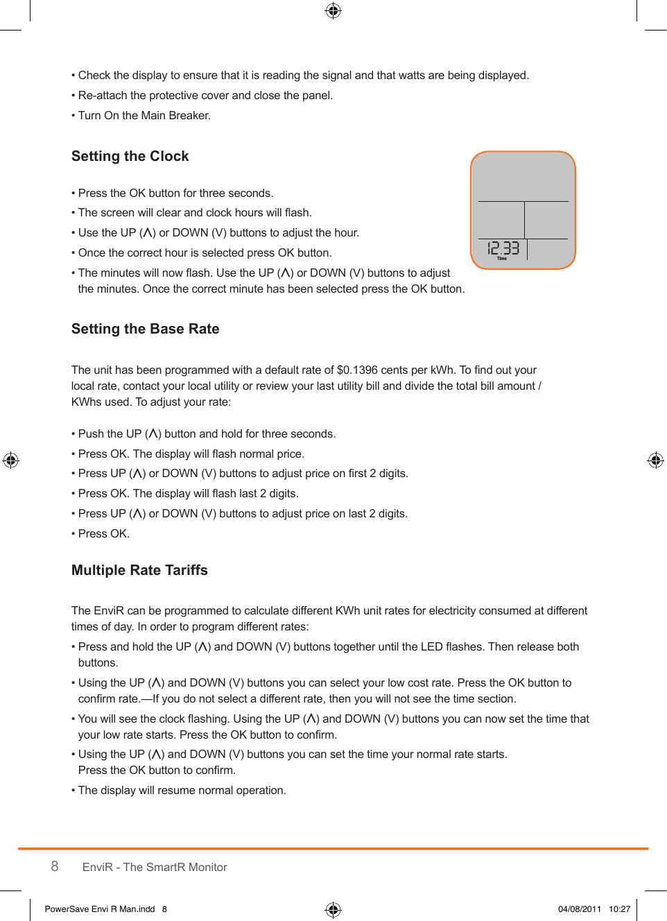 8EnviR - The SmartR Monitor•  Check the display to ensure that it is reading the signal and that watts are being displayed. • Re-attach the protective cover and close the panel.• Turn On the Main Breaker.• Press the OK button for three seconds.• The screen will clear and clock hours will ash.• Use the UP ( ) or DOWN (V) buttons to adjust the hour.• Once the correct hour is selected press OK button.•  The minutes will now ash. Use the UP ( ) or DOWN (V) buttons to adjust the minutes. Once the correct minute has been selected press the OK button.The unit has been programmed with a default rate of $0.1396 cents per kWh. To nd out your  local rate, contact your local utility or review your last utility bill and divide the total bill amount / KWhs used. To adjust your rate:• Push the UP ( ) button and hold for three seconds.• Press OK. The display will ash normal price.• Press UP ( ) or DOWN (V) buttons to adjust price on rst 2 digits. • Press OK. The display will ash last 2 digits.• Press UP ( ) or DOWN (V) buttons to adjust price on last 2 digits.• Press OK.The EnviR can be programmed to calculate different KWh unit rates for electricity consumed at different times of day. In order to program different rates:•  Press and hold the UP ( ) and DOWN (V) buttons together until the LED ashes. Then release both buttons.•  Using the UP ( ) and DOWN (V) buttons you can select your low cost rate. Press the OK button to conrm rate.—If you do not select a different rate, then you will not see the time section.•  You will see the clock ashing. Using the UP ( ) and DOWN (V) buttons you can now set the time that your low rate starts. Press the OK button to conrm.•  Using the UP ( ) and DOWN (V) buttons you can set the time your normal rate starts. Press the OK button to conrm.• The display will resume normal operation.TimeLast       DaysYesterdaykWhNightPerDayDay EveApplianceTime30kWEnergy NowCost $PowerSave Envi R Man.indd   8 04/08/2011   10:27