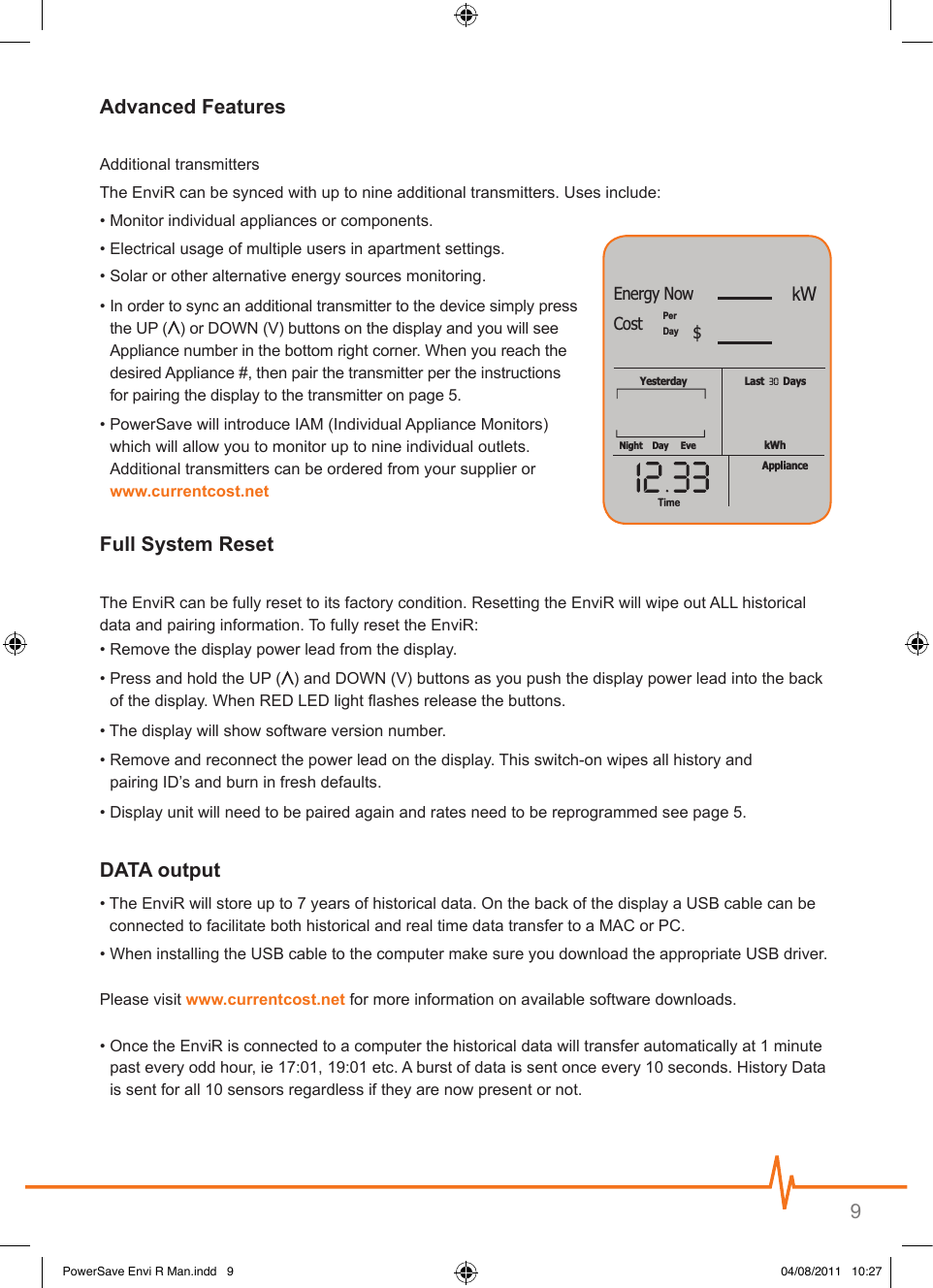 9Additional transmitters The EnviR can be synced with up to nine additional transmitters. Uses include:• Monitor individual appliances or components.• Electrical usage of multiple users in apartment settings.• Solar or other alternative energy sources monitoring.•  In order to sync an additional transmitter to the device simply press the UP ( ) or DOWN (V) buttons on the display and you will see Appliance number in the bottom right corner. When you reach the desired Appliance #, then pair the transmitter per the instructions for pairing the display to the transmitter on page 5.•  PowerSave will introduce IAM (Individual Appliance Monitors) which will allow you to monitor up to nine individual outlets. Additional transmitters can be ordered from your supplier or The EnviR can be fully reset to its factory condition. Resetting the EnviR will wipe out ALL historical  data and pairing information. To fully reset the EnviR:• Remove the display power lead from the display.•  Press and hold the UP ( ) and DOWN (V) buttons as you push the display power lead into the back of the display. When RED LED light ashes release the buttons.• The display will show software version number.•  Remove and reconnect the power lead on the display. This switch-on wipes all history and  pairing ID’s and burn in fresh defaults.• Display unit will need to be paired again and rates need to be reprogrammed see page 5.•  The EnviR will store up to 7 years of historical data. On the back of the display a USB cable can be  connected to facilitate both historical and real time data transfer to a MAC or PC. • When installing the USB cable to the computer make sure you download the appropriate USB driver.Please visit  for more information on available software downloads.•  Once the EnviR is connected to a computer the historical data will transfer automatically at 1 minute past every odd hour, ie 17:01, 19:01 etc. A burst of data is sent once every 10 seconds. History Data is sent for all 10 sensors regardless if they are now present or not.TimeLast       DaysYesterdaykWhNightPerDayDay EveApplianceTime30kWEnergy NowCost $PowerSave Envi R Man.indd   9 04/08/2011   10:27