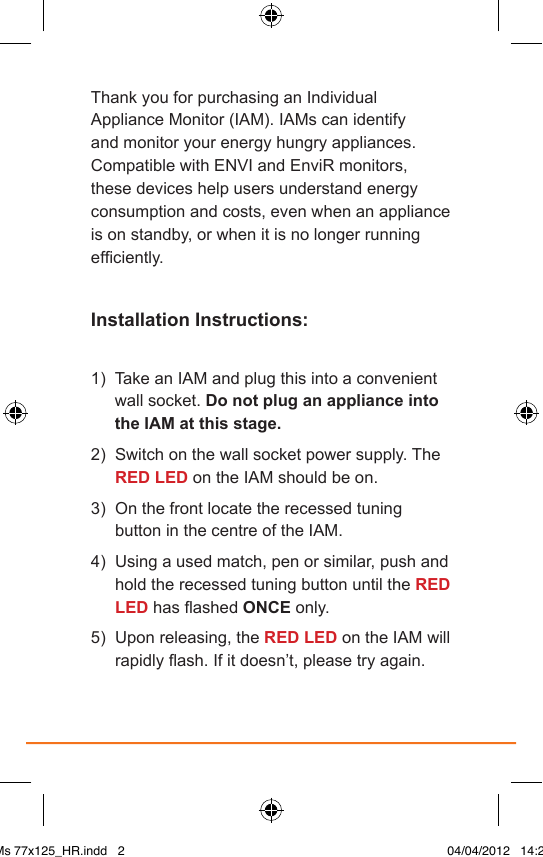 Thank you for purchasing an Individual Appliance Monitor (IAM). IAMs can identify and monitor your energy hungry appliances. Compatible with ENVI and EnviR monitors, these devices help users understand energy consumption and costs, even when an appliance is on standby, or when it is no longer running efciently.Installation Instructions:1)    Take an IAM and plug this into a convenient wall socket. Do not plug an appliance into the IAM at this stage.2)   Switch on the wall socket power supply. The RED LED on the IAM should be on.3)   On the front locate the recessed tuning button in the centre of the IAM.4)    Using a used match, pen or similar, push and hold the recessed tuning button until the RED LED has ashed ONCE only.5)   Upon releasing, the RED LED on the IAM will rapidly ash. If it doesn’t, please try again.IAMs 77x125_HR.indd   2 04/04/2012   14:29