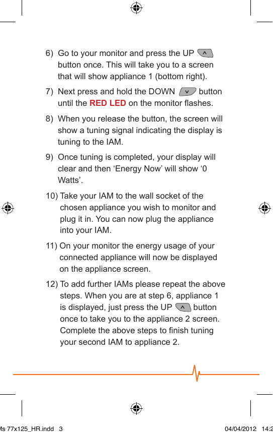 6)    Go to your monitor and press the UP   button once. This will take you to a screen that will show appliance 1 (bottom right).7)   Next press and hold the DOWN   button until the RED LED on the monitor ashes.8)    When you release the button, the screen will show a tuning signal indicating the display is tuning to the IAM.9)    Once tuning is completed, your display will clear and then ‘Energy Now’ will show ‘0 Watts’.10)  Take your IAM to the wall socket of the chosen appliance you wish to monitor and plug it in. You can now plug the appliance into your IAM.11)  On your monitor the energy usage of your connected appliance will now be displayed on the appliance screen.12)  To add further IAMs please repeat the above steps. When you are at step 6, appliance 1 is displayed, just press the UP  button once to take you to the appliance 2 screen. Complete the above steps to nish tuning your second IAM to appliance 2. IAMs 77x125_HR.indd   3 04/04/2012   14:29