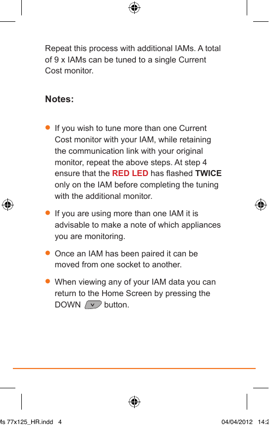 Repeat this process with additional IAMs. A total of 9 x IAMs can be tuned to a single Current Cost monitor.Notes:•  If you wish to tune more than one Current Cost monitor with your IAM, while retaining the communication link with your original monitor, repeat the above steps. At step 4 ensure that the RED LED has ashed TWICE only on the IAM before completing the tuning with the additional monitor.•  If you are using more than one IAM it is advisable to make a note of which appliances you are monitoring.•  Once an IAM has been paired it can be moved from one socket to another.•  When viewing any of your IAM data you can return to the Home Screen by pressing the DOWN   button. IAMs 77x125_HR.indd   4 04/04/2012   14:29