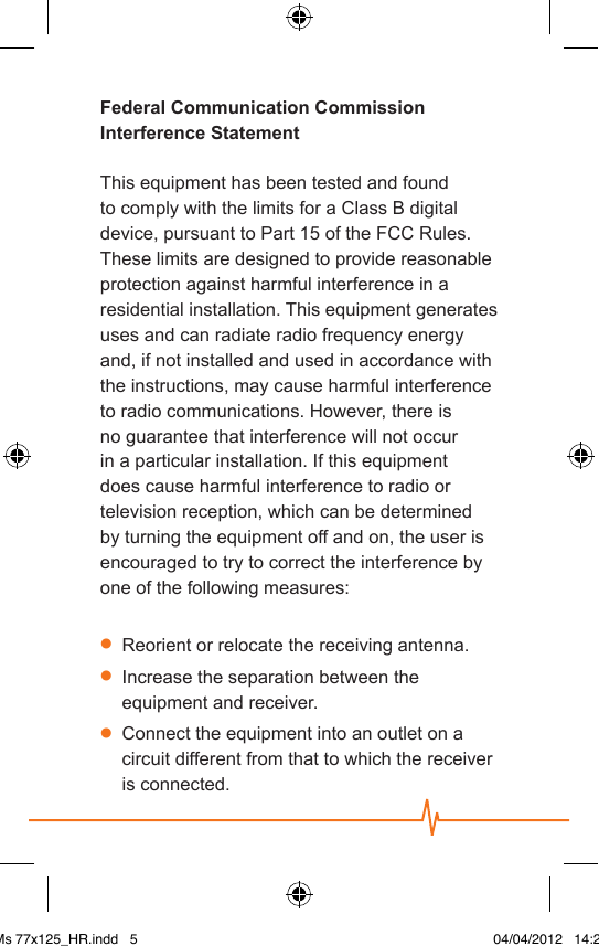 Federal Communication Commission Interference StatementThis equipment has been tested and found to comply with the limits for a Class B digital device, pursuant to Part 15 of the FCC Rules. These limits are designed to provide reasonable protection against harmful interference in a residential installation. This equipment generates uses and can radiate radio frequency energy and, if not installed and used in accordance with the instructions, may cause harmful interference to radio communications. However, there is no guarantee that interference will not occur in a particular installation. If this equipment does cause harmful interference to radio or television reception, which can be determined by turning the equipment off and on, the user is encouraged to try to correct the interference by one of the following measures:• Reorient or relocate the receiving antenna.•  Increase the separation between the equipment and receiver.•  Connect the equipment into an outlet on a circuit different from that to which the receiver is connected.IAMs 77x125_HR.indd   5 04/04/2012   14:29