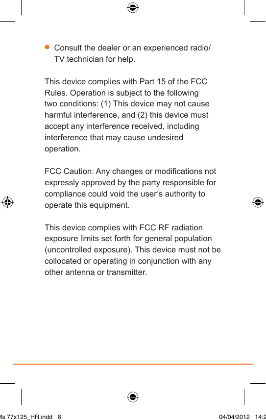 •  Consult the dealer or an experienced radio/TV technician for help.This device complies with Part 15 of the FCC Rules. Operation is subject to the following two conditions: (1) This device may not cause harmful interference, and (2) this device must accept any interference received, including interference that may cause undesired operation.FCC Caution: Any changes or modications not expressly approved by the party responsible for compliance could void the user’s authority to operate this equipment.This device complies with FCC RF radiation exposure limits set forth for general population (uncontrolled exposure). This device must not be collocated or operating in conjunction with any other antenna or transmitter.IAMs 77x125_HR.indd   6 04/04/2012   14:29