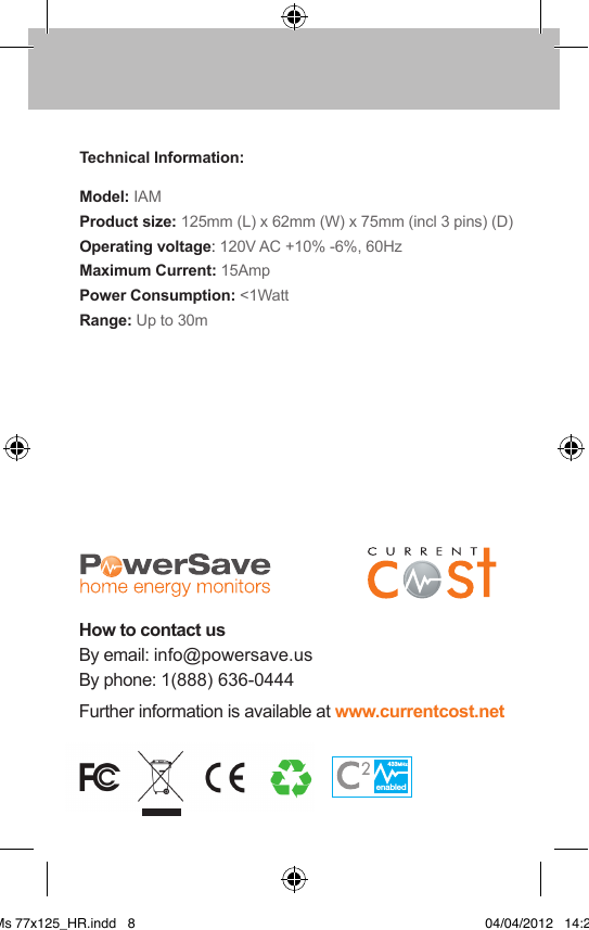 Technical Information:Model: IAM    Product size: 125mm (L) x 62mm (W) x 75mm (incl 3 pins) (D)Operating voltage: 120V AC +10% -6%, 60Hz     Maximum Current: 15AmpPower Consumption: &lt;1Watt     Range: Up to 30mHow to contact usBy email: info@powersave.us By phone: 1(888) 636-0444  Further information is available at www.currentcost.netenabled433MHzenabled433MHzIAMs 77x125_HR.indd   8 04/04/2012   14:29