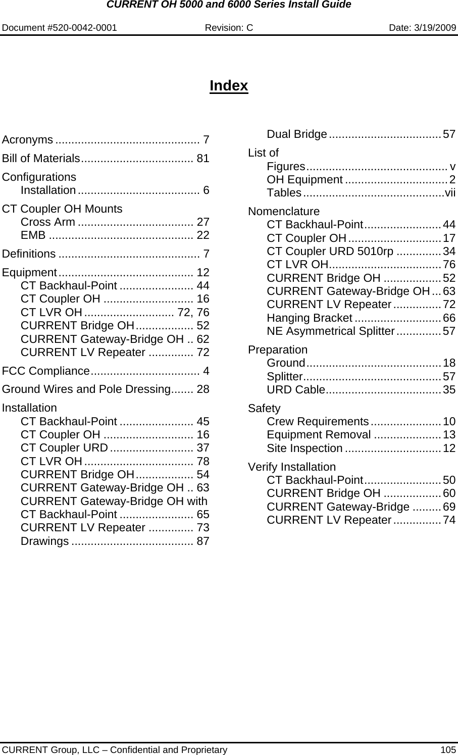 CURRENT OH 5000 and 6000 Series Install Guide  Document #520-0042-0001  Revision: C  Date: 3/19/2009  CURRENT Group, LLC – Confidential and Proprietary  105   Index   Acronyms ............................................. 7 Bill of Materials................................... 81 Configurations Installation...................................... 6 CT Coupler OH Mounts Cross Arm .................................... 27 EMB ............................................. 22 Definitions ............................................ 7 Equipment.......................................... 12 CT Backhaul-Point ....................... 44 CT Coupler OH ............................ 16 CT LVR OH............................ 72, 76 CURRENT Bridge OH.................. 52 CURRENT Gateway-Bridge OH .. 62 CURRENT LV Repeater .............. 72 FCC Compliance.................................. 4 Ground Wires and Pole Dressing....... 28 Installation CT Backhaul-Point ....................... 45 CT Coupler OH ............................ 16 CT Coupler URD .......................... 37 CT LVR OH.................................. 78 CURRENT Bridge OH.................. 54 CURRENT Gateway-Bridge OH .. 63 CURRENT Gateway-Bridge OH with CT Backhaul-Point ....................... 65 CURRENT LV Repeater .............. 73 Drawings ...................................... 87 Dual Bridge...................................57 List of Figures............................................ v OH Equipment ................................2 Tables............................................vii Nomenclature CT Backhaul-Point........................44 CT Coupler OH.............................17 CT Coupler URD 5010rp ..............34 CT LVR OH...................................76 CURRENT Bridge OH ..................52 CURRENT Gateway-Bridge OH...63 CURRENT LV Repeater...............72 Hanging Bracket ...........................66 NE Asymmetrical Splitter..............57 Preparation Ground..........................................18 Splitter...........................................57 URD Cable....................................35 Safety Crew Requirements......................10 Equipment Removal .....................13 Site Inspection ..............................12 Verify Installation CT Backhaul-Point........................50 CURRENT Bridge OH ..................60 CURRENT Gateway-Bridge .........69 CURRENT LV Repeater...............74    