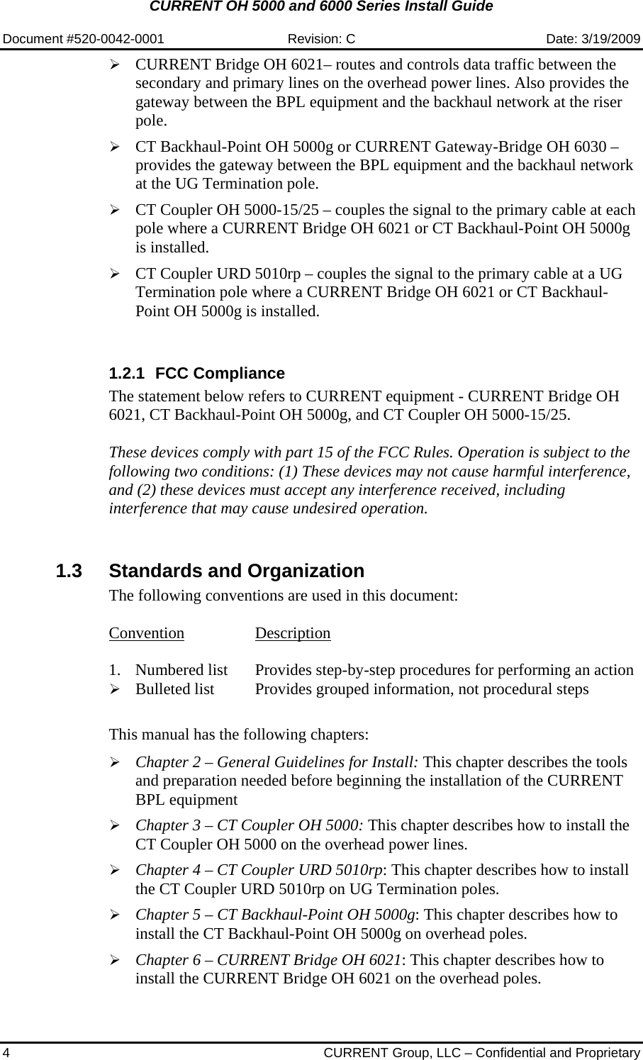 CURRENT OH 5000 and 6000 Series Install Guide  Document #520-0042-0001  Revision: C  Date: 3/19/2009 4  CURRENT Group, LLC – Confidential and Proprietary ¾ CURRENT Bridge OH 6021– routes and controls data traffic between the secondary and primary lines on the overhead power lines. Also provides the gateway between the BPL equipment and the backhaul network at the riser pole. ¾ CT Backhaul-Point OH 5000g or CURRENT Gateway-Bridge OH 6030 – provides the gateway between the BPL equipment and the backhaul network at the UG Termination pole. ¾ CT Coupler OH 5000-15/25 – couples the signal to the primary cable at each pole where a CURRENT Bridge OH 6021 or CT Backhaul-Point OH 5000g is installed. ¾ CT Coupler URD 5010rp – couples the signal to the primary cable at a UG Termination pole where a CURRENT Bridge OH 6021 or CT Backhaul-Point OH 5000g is installed.  1.2.1 FCC Compliance The statement below refers to CURRENT equipment - CURRENT Bridge OH 6021, CT Backhaul-Point OH 5000g, and CT Coupler OH 5000-15/25.  These devices comply with part 15 of the FCC Rules. Operation is subject to the following two conditions: (1) These devices may not cause harmful interference, and (2) these devices must accept any interference received, including interference that may cause undesired operation.   1.3  Standards and Organization The following conventions are used in this document:  Convention Description  1.   Numbered list  Provides step-by-step procedures for performing an action ¾ Bulleted list  Provides grouped information, not procedural steps     This manual has the following chapters:  ¾ Chapter 2 – General Guidelines for Install: This chapter describes the tools and preparation needed before beginning the installation of the CURRENT BPL equipment ¾ Chapter 3 – CT Coupler OH 5000: This chapter describes how to install the CT Coupler OH 5000 on the overhead power lines. ¾ Chapter 4 – CT Coupler URD 5010rp: This chapter describes how to install the CT Coupler URD 5010rp on UG Termination poles. ¾ Chapter 5 – CT Backhaul-Point OH 5000g: This chapter describes how to install the CT Backhaul-Point OH 5000g on overhead poles. ¾ Chapter 6 – CURRENT Bridge OH 6021: This chapter describes how to install the CURRENT Bridge OH 6021 on the overhead poles. 