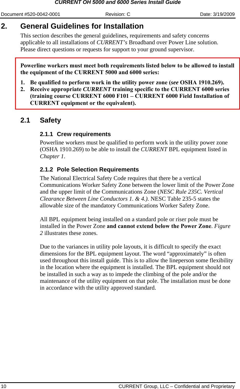 CURRENT OH 5000 and 6000 Series Install Guide  Document #520-0042-0001  Revision: C  Date: 3/19/2009 10  CURRENT Group, LLC – Confidential and Proprietary 2.  General Guidelines for Installation This section describes the general guidelines, requirements and safety concerns applicable to all installations of CURRENT’s Broadband over Power Line solution. Please direct questions or requests for support to your ground supervisor.   Powerline workers must meet both requirements listed below to be allowed to install the equipment of the CURRENT 5000 and 6000 series:  1. Be qualified to perform work in the utility power zone (see OSHA 1910.269). 2. Receive appropriate CURRENT training specific to the CURRENT 6000 series (training course CURRENT 6000 F101 – CURRENT 6000 Field Installation of CURRENT equipment or the equivalent).   2.1 Safety 2.1.1 Crew requirements Powerline workers must be qualified to perform work in the utility power zone (OSHA 1910.269) to be able to install the CURRENT BPL equipment listed in Chapter 1. 2.1.2  Pole Selection Requirements The National Electrical Safety Code requires that there be a vertical Communications Worker Safety Zone between the lower limit of the Power Zone and the upper limit of the Communications Zone (NESC Rule 235C. Vertical Clearance Between Line Conductors 1. &amp; 4.). NESC Table 235-5 states the allowable size of the mandatory Communications Worker Safety Zone.  All BPL equipment being installed on a standard pole or riser pole must be installed in the Power Zone and cannot extend below the Power Zone. Figure 2 illustrates these zones.  Due to the variances in utility pole layouts, it is difficult to specify the exact dimensions for the BPL equipment layout. The word “approximately” is often used throughout this install guide. This is to allow the lineperson some flexibility in the location where the equipment is installed. The BPL equipment should not be installed in such a way as to impede the climbing of the pole and/or the maintenance of the utility equipment on that pole. The installation must be done in accordance with the utility approved standard. 