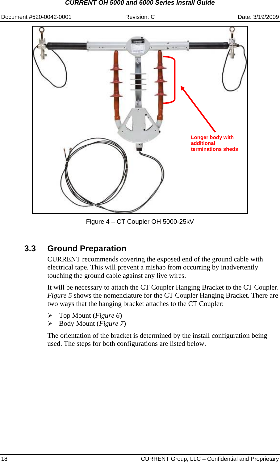CURRENT OH 5000 and 6000 Series Install Guide  Document #520-0042-0001  Revision: C  Date: 3/19/2009 18  CURRENT Group, LLC – Confidential and Proprietary    Figure 4 – CT Coupler OH 5000-25kV   3.3 Ground Preparation CURRENT recommends covering the exposed end of the ground cable with electrical tape. This will prevent a mishap from occurring by inadvertently touching the ground cable against any live wires.  It will be necessary to attach the CT Coupler Hanging Bracket to the CT Coupler. Figure 5 shows the nomenclature for the CT Coupler Hanging Bracket. There are two ways that the hanging bracket attaches to the CT Coupler:  ¾ Top Mount (Figure 6) ¾ Body Mount (Figure 7)  The orientation of the bracket is determined by the install configuration being used. The steps for both configurations are listed below.   Longer body with additional terminations sheds 