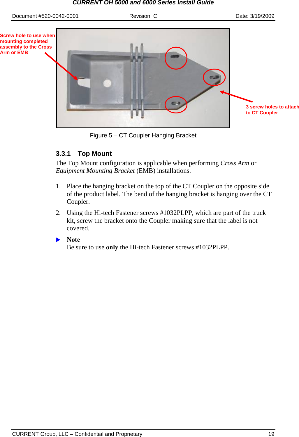 CURRENT OH 5000 and 6000 Series Install Guide  Document #520-0042-0001  Revision: C  Date: 3/19/2009  CURRENT Group, LLC – Confidential and Proprietary  19   Figure 5 – CT Coupler Hanging Bracket    3.3.1 Top Mount The Top Mount configuration is applicable when performing Cross Arm or Equipment Mounting Bracket (EMB) installations.  1. Place the hanging bracket on the top of the CT Coupler on the opposite side of the product label. The bend of the hanging bracket is hanging over the CT Coupler.   2. Using the Hi-tech Fastener screws #1032PLPP, which are part of the truck kit, screw the bracket onto the Coupler making sure that the label is not covered.   X Note Be sure to use only the Hi-tech Fastener screws #1032PLPP. 3 screw holes to attach to CT Coupler Screw hole to use when mounting completed assembly to the Cross Arm or EMB 
