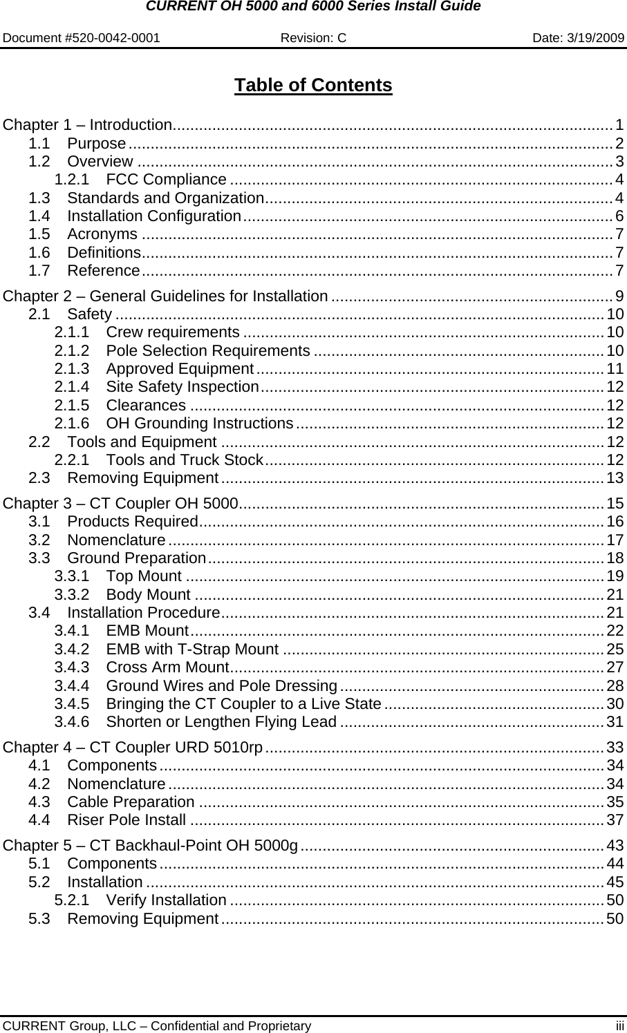 CURRENT OH 5000 and 6000 Series Install Guide  Document #520-0042-0001  Revision: C  Date: 3/19/2009  CURRENT Group, LLC – Confidential and Proprietary  iii  Table of Contents  Chapter 1 – Introduction....................................................................................................1 1.1 Purpose..............................................................................................................2 1.2 Overview ............................................................................................................3 1.2.1 FCC Compliance .......................................................................................4 1.3 Standards and Organization...............................................................................4 1.4 Installation Configuration....................................................................................6 1.5 Acronyms ...........................................................................................................7 1.6 Definitions...........................................................................................................7 1.7 Reference...........................................................................................................7 Chapter 2 – General Guidelines for Installation ................................................................9 2.1 Safety ...............................................................................................................10 2.1.1 Crew requirements ..................................................................................10 2.1.2 Pole Selection Requirements ..................................................................10 2.1.3 Approved Equipment...............................................................................11 2.1.4 Site Safety Inspection..............................................................................12 2.1.5 Clearances ..............................................................................................12 2.1.6 OH Grounding Instructions......................................................................12 2.2 Tools and Equipment .......................................................................................12 2.2.1 Tools and Truck Stock.............................................................................12 2.3 Removing Equipment.......................................................................................13 Chapter 3 – CT Coupler OH 5000...................................................................................15 3.1 Products Required............................................................................................16 3.2 Nomenclature...................................................................................................17 3.3 Ground Preparation..........................................................................................18 3.3.1 Top Mount ...............................................................................................19 3.3.2 Body Mount .............................................................................................21 3.4 Installation Procedure.......................................................................................21 3.4.1 EMB Mount..............................................................................................22 3.4.2 EMB with T-Strap Mount .........................................................................25 3.4.3 Cross Arm Mount.....................................................................................27 3.4.4 Ground Wires and Pole Dressing............................................................28 3.4.5 Bringing the CT Coupler to a Live State..................................................30 3.4.6 Shorten or Lengthen Flying Lead ............................................................31 Chapter 4 – CT Coupler URD 5010rp.............................................................................33 4.1 Components.....................................................................................................34 4.2 Nomenclature...................................................................................................34 4.3 Cable Preparation ............................................................................................35 4.4 Riser Pole Install ..............................................................................................37 Chapter 5 – CT Backhaul-Point OH 5000g.....................................................................43 5.1 Components.....................................................................................................44 5.2 Installation ........................................................................................................45 5.2.1 Verify Installation .....................................................................................50 5.3 Removing Equipment.......................................................................................50 