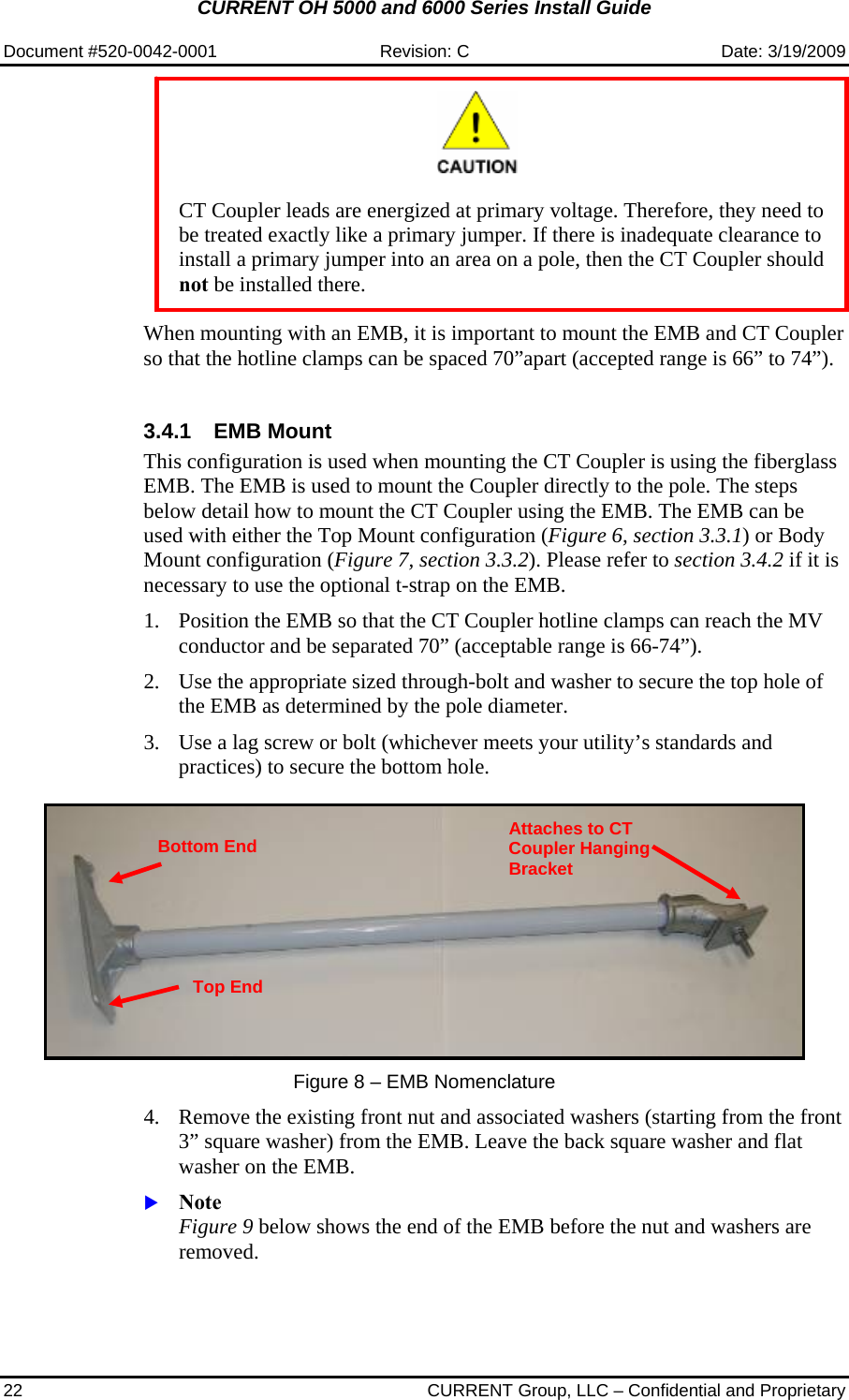 CURRENT OH 5000 and 6000 Series Install Guide  Document #520-0042-0001  Revision: C  Date: 3/19/2009 22  CURRENT Group, LLC – Confidential and Proprietary    CT Coupler leads are energized at primary voltage. Therefore, they need to be treated exactly like a primary jumper. If there is inadequate clearance to install a primary jumper into an area on a pole, then the CT Coupler should not be installed there.  When mounting with an EMB, it is important to mount the EMB and CT Coupler so that the hotline clamps can be spaced 70”apart (accepted range is 66” to 74”).  3.4.1 EMB Mount  This configuration is used when mounting the CT Coupler is using the fiberglass EMB. The EMB is used to mount the Coupler directly to the pole. The steps below detail how to mount the CT Coupler using the EMB. The EMB can be used with either the Top Mount configuration (Figure 6, section 3.3.1) or Body Mount configuration (Figure 7, section 3.3.2). Please refer to section 3.4.2 if it is necessary to use the optional t-strap on the EMB.  1. Position the EMB so that the CT Coupler hotline clamps can reach the MV conductor and be separated 70” (acceptable range is 66-74”).  2. Use the appropriate sized through-bolt and washer to secure the top hole of the EMB as determined by the pole diameter.  3. Use a lag screw or bolt (whichever meets your utility’s standards and practices) to secure the bottom hole.       Figure 8 – EMB Nomenclature  4. Remove the existing front nut and associated washers (starting from the front 3” square washer) from the EMB. Leave the back square washer and flat washer on the EMB.  X Note Figure 9 below shows the end of the EMB before the nut and washers are removed.  Top End Bottom End Attaches to CT Coupler Hanging Bracket