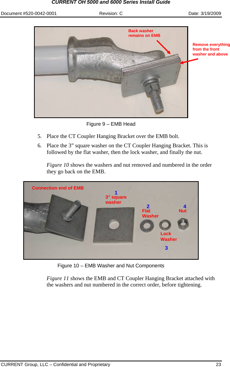 CURRENT OH 5000 and 6000 Series Install Guide  Document #520-0042-0001  Revision: C  Date: 3/19/2009  CURRENT Group, LLC – Confidential and Proprietary  23    Figure 9 – EMB Head   5. Place the CT Coupler Hanging Bracket over the EMB bolt.   6. Place the 3” square washer on the CT Coupler Hanging Bracket. This is followed by the flat washer, then the lock washer, and finally the nut.   Figure 10 shows the washers and nut removed and numbered in the order they go back on the EMB.     Figure 10 – EMB Washer and Nut Components   Figure 11 shows the EMB and CT Coupler Hanging Bracket attached with the washers and nut numbered in the correct order, before tightening. Connection end of EMB 3” square washerFlat WasherLock Washer Nut 1234 Remove everything from the front washer and above Back washer remains on EMB 