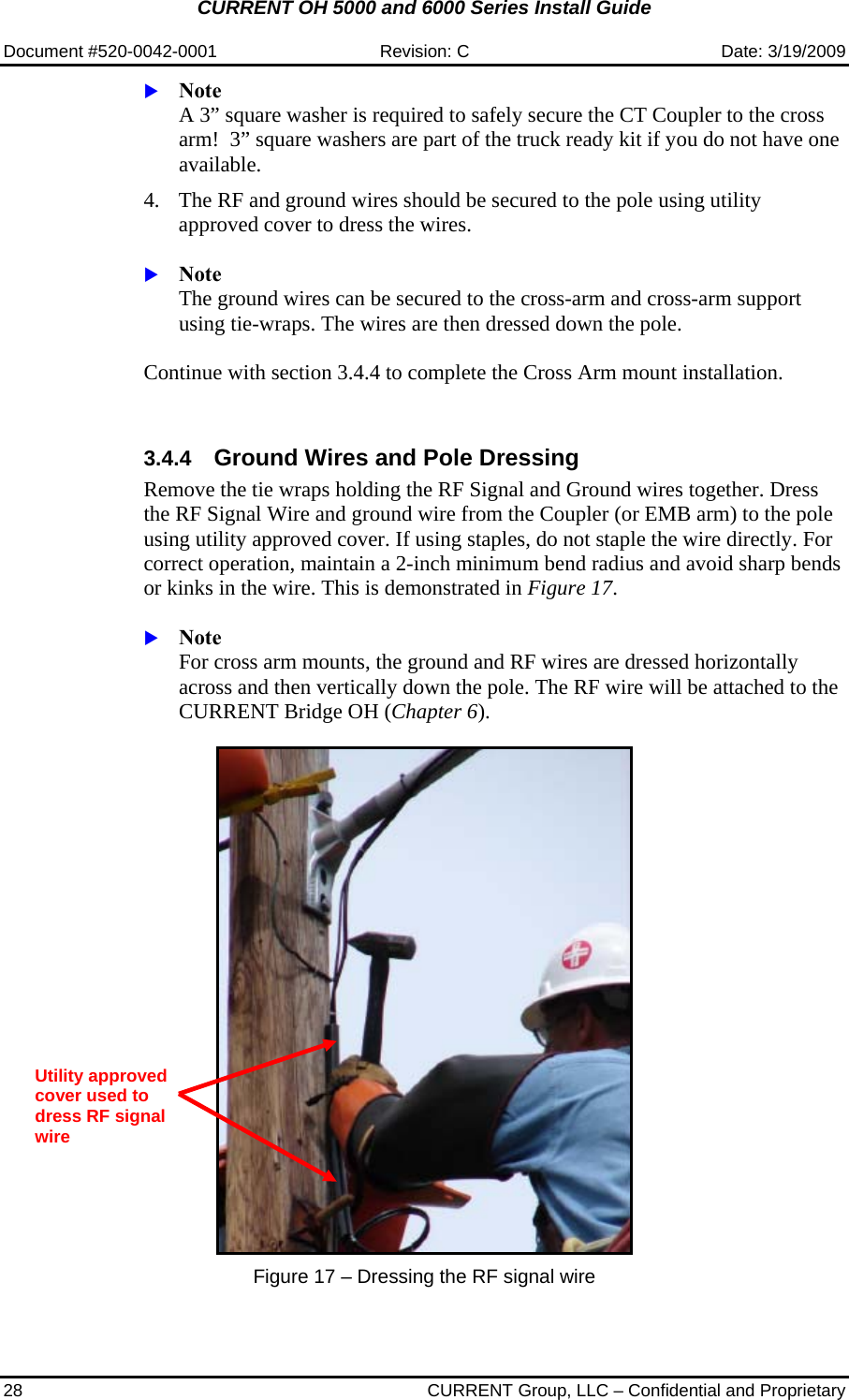 CURRENT OH 5000 and 6000 Series Install Guide  Document #520-0042-0001  Revision: C  Date: 3/19/2009 28  CURRENT Group, LLC – Confidential and Proprietary  X Note  A 3” square washer is required to safely secure the CT Coupler to the cross arm!  3” square washers are part of the truck ready kit if you do not have one available.  4. The RF and ground wires should be secured to the pole using utility approved cover to dress the wires.   X Note  The ground wires can be secured to the cross-arm and cross-arm support using tie-wraps. The wires are then dressed down the pole.   Continue with section 3.4.4 to complete the Cross Arm mount installation.   3.4.4  Ground Wires and Pole Dressing Remove the tie wraps holding the RF Signal and Ground wires together. Dress the RF Signal Wire and ground wire from the Coupler (or EMB arm) to the pole using utility approved cover. If using staples, do not staple the wire directly. For correct operation, maintain a 2-inch minimum bend radius and avoid sharp bends or kinks in the wire. This is demonstrated in Figure 17.  X Note  For cross arm mounts, the ground and RF wires are dressed horizontally across and then vertically down the pole. The RF wire will be attached to the CURRENT Bridge OH (Chapter 6).     Figure 17 – Dressing the RF signal wire   Utility approved cover used to dress RF signal wire 