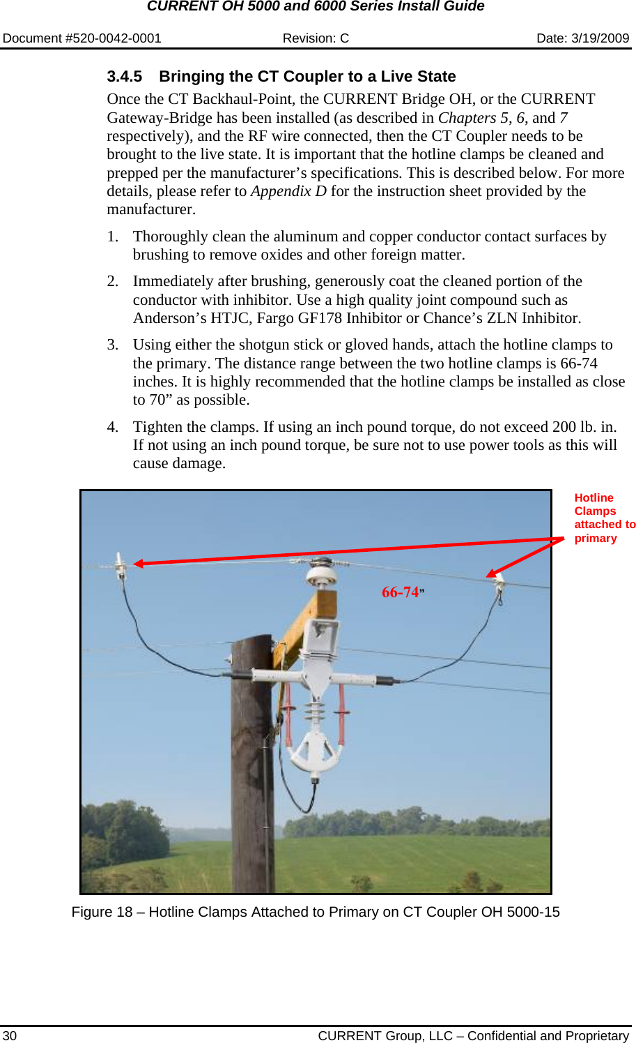 CURRENT OH 5000 and 6000 Series Install Guide  Document #520-0042-0001  Revision: C  Date: 3/19/2009 30  CURRENT Group, LLC – Confidential and Proprietary 3.4.5  Bringing the CT Coupler to a Live State Once the CT Backhaul-Point, the CURRENT Bridge OH, or the CURRENT Gateway-Bridge has been installed (as described in Chapters 5, 6, and 7 respectively), and the RF wire connected, then the CT Coupler needs to be brought to the live state. It is important that the hotline clamps be cleaned and prepped per the manufacturer’s specifications. This is described below. For more details, please refer to Appendix D for the instruction sheet provided by the manufacturer.    1. Thoroughly clean the aluminum and copper conductor contact surfaces by brushing to remove oxides and other foreign matter.  2. Immediately after brushing, generously coat the cleaned portion of the conductor with inhibitor. Use a high quality joint compound such as Anderson’s HTJC, Fargo GF178 Inhibitor or Chance’s ZLN Inhibitor.  3. Using either the shotgun stick or gloved hands, attach the hotline clamps to the primary. The distance range between the two hotline clamps is 66-74 inches. It is highly recommended that the hotline clamps be installed as close to 70” as possible.  4. Tighten the clamps. If using an inch pound torque, do not exceed 200 lb. in. If not using an inch pound torque, be sure not to use power tools as this will cause damage.     Figure 18 – Hotline Clamps Attached to Primary on CT Coupler OH 5000-15  Hotline Clamps attached to primary 66-74”