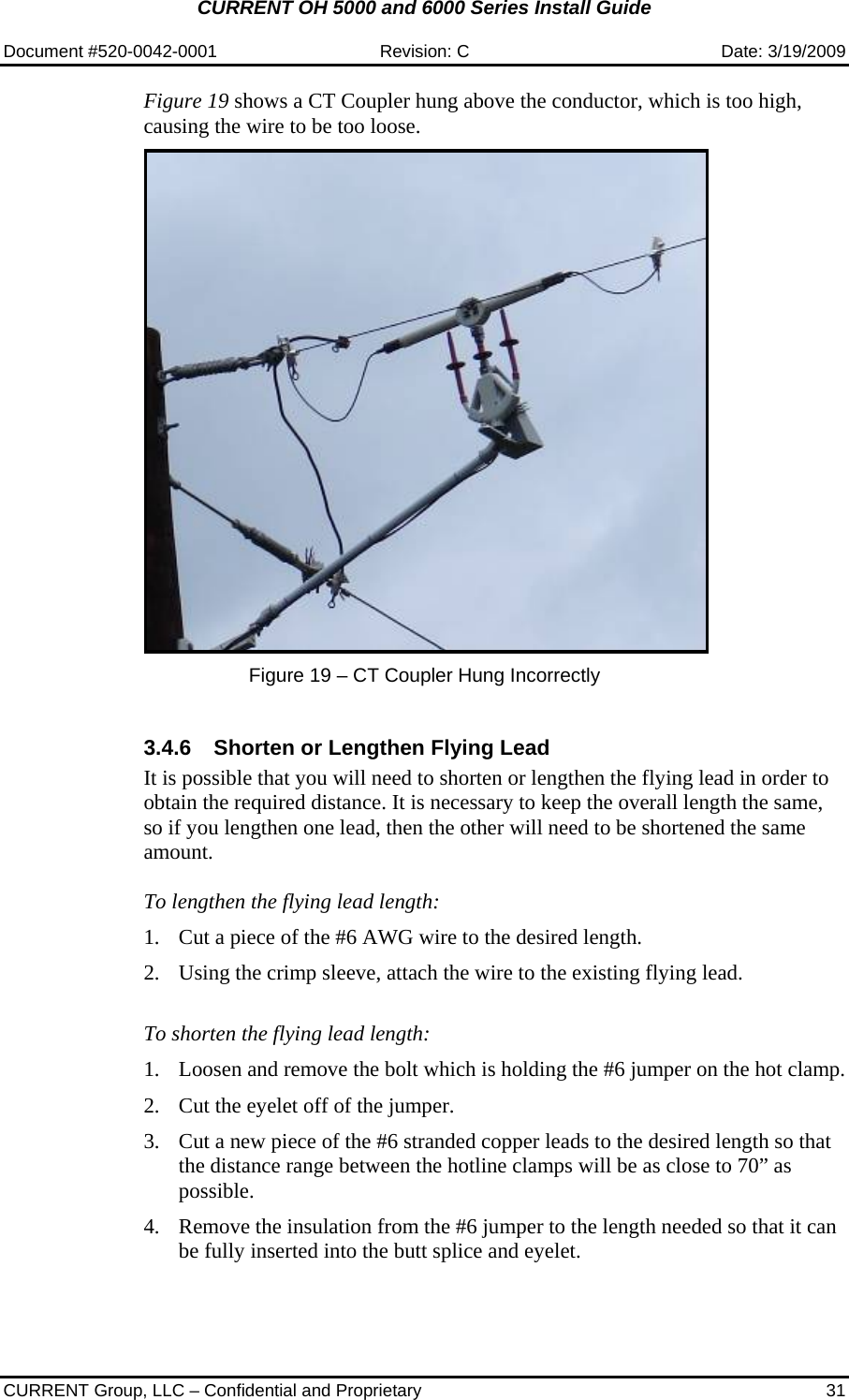 CURRENT OH 5000 and 6000 Series Install Guide  Document #520-0042-0001  Revision: C  Date: 3/19/2009  CURRENT Group, LLC – Confidential and Proprietary  31 Figure 19 shows a CT Coupler hung above the conductor, which is too high, causing the wire to be too loose.    Figure 19 – CT Coupler Hung Incorrectly  3.4.6  Shorten or Lengthen Flying Lead It is possible that you will need to shorten or lengthen the flying lead in order to obtain the required distance. It is necessary to keep the overall length the same, so if you lengthen one lead, then the other will need to be shortened the same amount.  To lengthen the flying lead length:  1. Cut a piece of the #6 AWG wire to the desired length.   2. Using the crimp sleeve, attach the wire to the existing flying lead.   To shorten the flying lead length:  1. Loosen and remove the bolt which is holding the #6 jumper on the hot clamp.  2. Cut the eyelet off of the jumper.  3. Cut a new piece of the #6 stranded copper leads to the desired length so that the distance range between the hotline clamps will be as close to 70” as possible.  4. Remove the insulation from the #6 jumper to the length needed so that it can be fully inserted into the butt splice and eyelet. 