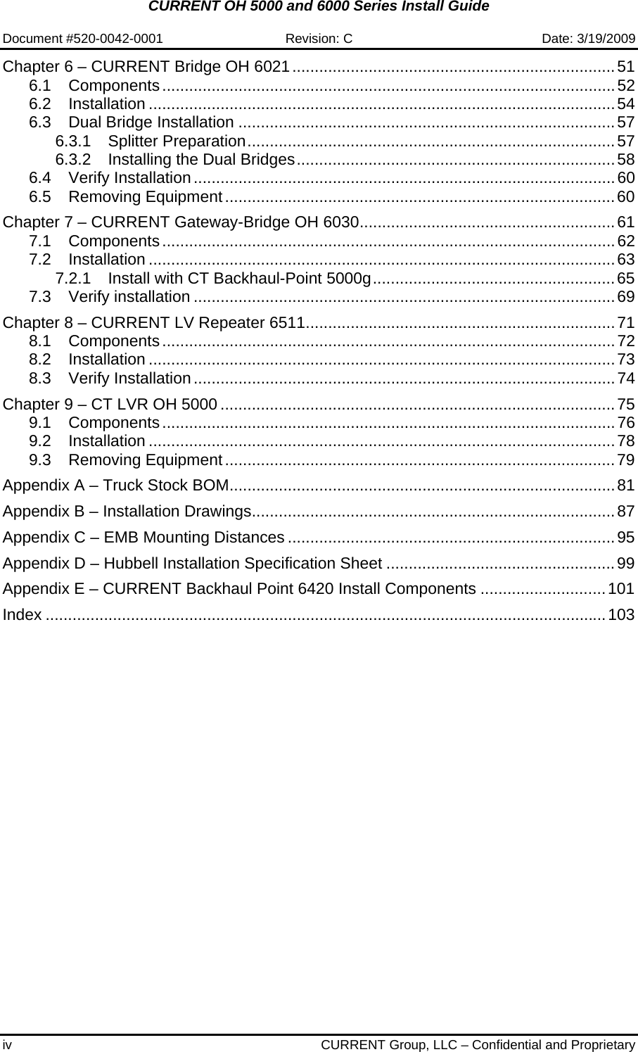 CURRENT OH 5000 and 6000 Series Install Guide  Document #520-0042-0001  Revision: C  Date: 3/19/2009 iv  CURRENT Group, LLC – Confidential and Proprietary Chapter 6 – CURRENT Bridge OH 6021........................................................................51 6.1 Components.....................................................................................................52 6.2 Installation ........................................................................................................54 6.3 Dual Bridge Installation ....................................................................................57 6.3.1 Splitter Preparation..................................................................................57 6.3.2 Installing the Dual Bridges.......................................................................58 6.4 Verify Installation..............................................................................................60 6.5 Removing Equipment.......................................................................................60 Chapter 7 – CURRENT Gateway-Bridge OH 6030.........................................................61 7.1 Components.....................................................................................................62 7.2 Installation ........................................................................................................63 7.2.1 Install with CT Backhaul-Point 5000g......................................................65 7.3 Verify installation ..............................................................................................69 Chapter 8 – CURRENT LV Repeater 6511.....................................................................71 8.1 Components.....................................................................................................72 8.2 Installation ........................................................................................................73 8.3 Verify Installation..............................................................................................74 Chapter 9 – CT LVR OH 5000 ........................................................................................75 9.1 Components.....................................................................................................76 9.2 Installation ........................................................................................................78 9.3 Removing Equipment.......................................................................................79 Appendix A – Truck Stock BOM......................................................................................81 Appendix B – Installation Drawings.................................................................................87 Appendix C – EMB Mounting Distances .........................................................................95 Appendix D – Hubbell Installation Specification Sheet ...................................................99 Appendix E – CURRENT Backhaul Point 6420 Install Components ............................101 Index .............................................................................................................................103 