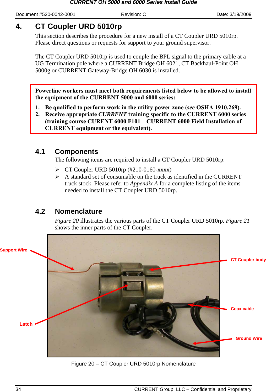 CURRENT OH 5000 and 6000 Series Install Guide  Document #520-0042-0001  Revision: C  Date: 3/19/2009 34  CURRENT Group, LLC – Confidential and Proprietary 4.  CT Coupler URD 5010rp This section describes the procedure for a new install of a CT Coupler URD 5010rp. Please direct questions or requests for support to your ground supervisor.  The CT Coupler URD 5010rp is used to couple the BPL signal to the primary cable at a UG Termination pole where a CURRENT Bridge OH 6021, CT Backhaul-Point OH 5000g or CURRENT Gateway-Bridge OH 6030 is installed.   Powerline workers must meet both requirements listed below to be allowed to install the equipment of the CURRENT 5000 and 6000 series:  1. Be qualified to perform work in the utility power zone (see OSHA 1910.269). 2. Receive appropriate CURRENT training specific to the CURRENT 6000 series (training course CURENT 6000 F101 – CURRENT 6000 Field Installation of CURRENT equipment or the equivalent).     4.1 Components The following items are required to install a CT Coupler URD 5010rp:  ¾ CT Coupler URD 5010rp (#210-0160-xxxx) ¾ A standard set of consumable on the truck as identified in the CURRENT truck stock. Please refer to Appendix A for a complete listing of the items needed to install the CT Coupler URD 5010rp.   4.2 Nomenclature Figure 20 illustrates the various parts of the CT Coupler URD 5010rp. Figure 21 shows the inner parts of the CT Coupler.      Figure 20 – CT Coupler URD 5010rp Nomenclature   Coax cable   CT Coupler body Ground Wire Latch Support Wire 
