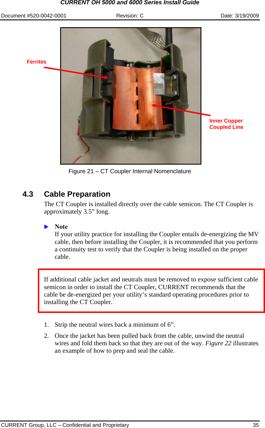 CURRENT OH 5000 and 6000 Series Install Guide  Document #520-0042-0001  Revision: C  Date: 3/19/2009  CURRENT Group, LLC – Confidential and Proprietary  35      Figure 21 – CT Coupler Internal Nomenclature    4.3 Cable Preparation The CT Coupler is installed directly over the cable semicon. The CT Coupler is approximately 3.5” long.   X Note  If your utility practice for installing the Coupler entails de-energizing the MV cable, then before installing the Coupler, it is recommended that you perform a continuity test to verify that the Coupler is being installed on the proper cable.   If additional cable jacket and neutrals must be removed to expose sufficient cable semicon in order to install the CT Coupler, CURRENT recommends that the cable be de-energized per your utility’s standard operating procedures prior to installing the CT Coupler.    1. Strip the neutral wires back a minimum of 6”.   2. Once the jacket has been pulled back from the cable, unwind the neutral wires and fold them back so that they are out of the way. Figure 22 illustrates an example of how to prep and seal the cable. Ferrites Inner Copper Coupled Line 