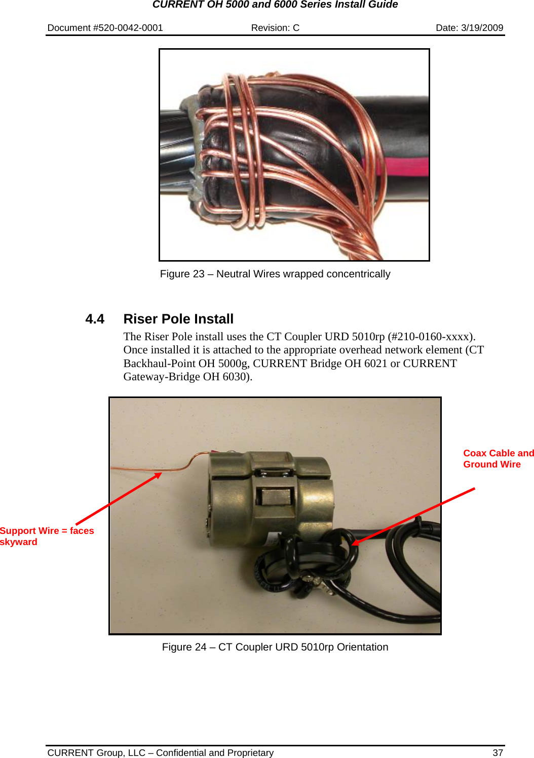 CURRENT OH 5000 and 6000 Series Install Guide  Document #520-0042-0001  Revision: C  Date: 3/19/2009  CURRENT Group, LLC – Confidential and Proprietary  37   Figure 23 – Neutral Wires wrapped concentrically    4.4  Riser Pole Install The Riser Pole install uses the CT Coupler URD 5010rp (#210-0160-xxxx).  Once installed it is attached to the appropriate overhead network element (CT Backhaul-Point OH 5000g, CURRENT Bridge OH 6021 or CURRENT Gateway-Bridge OH 6030).      Figure 24 – CT Coupler URD 5010rp Orientation   Support Wire = faces skyward Coax Cable and Ground Wire  