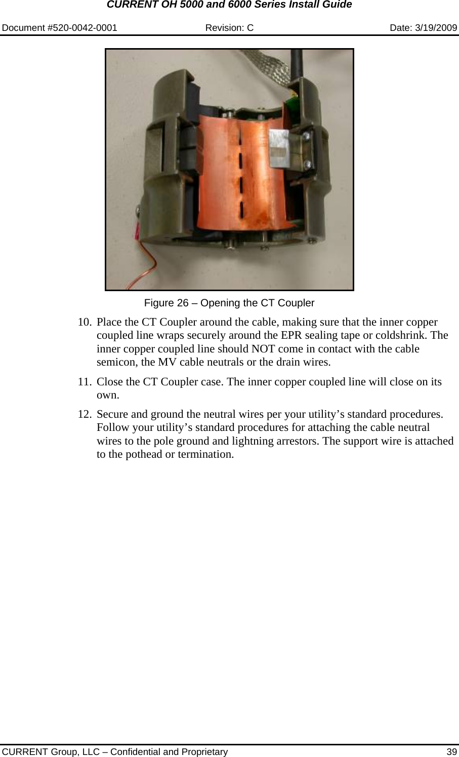 CURRENT OH 5000 and 6000 Series Install Guide  Document #520-0042-0001  Revision: C  Date: 3/19/2009  CURRENT Group, LLC – Confidential and Proprietary  39   Figure 26 – Opening the CT Coupler  10. Place the CT Coupler around the cable, making sure that the inner copper coupled line wraps securely around the EPR sealing tape or coldshrink. The inner copper coupled line should NOT come in contact with the cable semicon, the MV cable neutrals or the drain wires.  11. Close the CT Coupler case. The inner copper coupled line will close on its own.  12. Secure and ground the neutral wires per your utility’s standard procedures. Follow your utility’s standard procedures for attaching the cable neutral wires to the pole ground and lightning arrestors. The support wire is attached to the pothead or termination. 