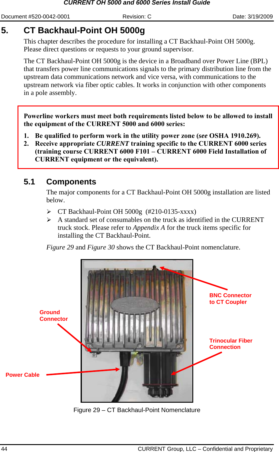 CURRENT OH 5000 and 6000 Series Install Guide  Document #520-0042-0001  Revision: C  Date: 3/19/2009 44  CURRENT Group, LLC – Confidential and Proprietary 5.  CT Backhaul-Point OH 5000g  This chapter describes the procedure for installing a CT Backhaul-Point OH 5000g. Please direct questions or requests to your ground supervisor.  The CT Backhaul-Point OH 5000g is the device in a Broadband over Power Line (BPL) that transfers power line communications signals to the primary distribution line from the upstream data communications network and vice versa, with communications to the upstream network via fiber optic cables. It works in conjunction with other components in a pole assembly.    Powerline workers must meet both requirements listed below to be allowed to install the equipment of the CURRENT 5000 and 6000 series:  1. Be qualified to perform work in the utility power zone (see OSHA 1910.269). 2. Receive appropriate CURRENT training specific to the CURRENT 6000 series (training course CURRENT 6000 F101 – CURRENT 6000 Field Installation of CURRENT equipment or the equivalent).   5.1 Components The major components for a CT Backhaul-Point OH 5000g installation are listed below.  ¾ CT Backhaul-Point OH 5000g  (#210-0135-xxxx) ¾ A standard set of consumables on the truck as identified in the CURRENT truck stock. Please refer to Appendix A for the truck items specific for installing the CT Backhaul-Point.   Figure 29 and Figure 30 shows the CT Backhaul-Point nomenclature.      Figure 29 – CT Backhaul-Point Nomenclature Trinocular Fiber Connection  Power Cable BNC Connector to CT Coupler  Ground Connector 