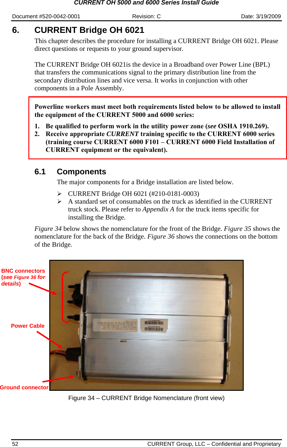 CURRENT OH 5000 and 6000 Series Install Guide  Document #520-0042-0001  Revision: C  Date: 3/19/2009 52  CURRENT Group, LLC – Confidential and Proprietary 6. CURRENT Bridge OH 6021  This chapter describes the procedure for installing a CURRENT Bridge OH 6021. Please direct questions or requests to your ground supervisor.  The CURRENT Bridge OH 6021is the device in a Broadband over Power Line (BPL) that transfers the communications signal to the primary distribution line from the secondary distribution lines and vice versa. It works in conjunction with other components in a Pole Assembly.    Powerline workers must meet both requirements listed below to be allowed to install the equipment of the CURRENT 5000 and 6000 series:  1. Be qualified to perform work in the utility power zone (see OSHA 1910.269). 2. Receive appropriate CURRENT training specific to the CURRENT 6000 series (training course CURRENT 6000 F101 – CURRENT 6000 Field Installation of CURRENT equipment or the equivalent).   6.1 Components The major components for a Bridge installation are listed below.  ¾ CURRENT Bridge OH 6021 (#210-0181-0003) ¾ A standard set of consumables on the truck as identified in the CURRENT truck stock. Please refer to Appendix A for the truck items specific for installing the Bridge.   Figure 34 below shows the nomenclature for the front of the Bridge. Figure 35 shows the nomenclature for the back of the Bridge. Figure 36 shows the connections on the bottom of the Bridge.     Figure 34 – CURRENT Bridge Nomenclature (front view) BNC connectors (see Figure 36 for details)  Power Cable Ground connector 